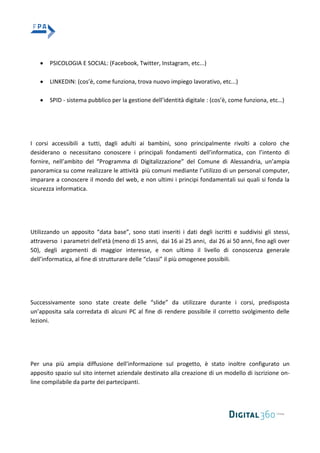 PSICOLOGIA E SOCIAL: (Facebook, Twitter, Instagram, etc...)
LINKEDIN: (cos’è, come funziona, trova nuovo impiego lavorativo, etc...)
SPID - sistema pubblico per la gestione dell’identità digitale : (cos’è, come funziona, etc…)
I corsi accessibili a tutti, dagli adulti ai bambini, sono principalmente rivolti a coloro che
desiderano o necessitano conoscere i principali fondamenti dell’informatica, con l’intento di
fornire, nell’ambito del “Programma di Digitalizzazione” del Comune di Alessandria, un’ampia
panoramica su come realizzare le attività più comuni mediante l’utilizzo di un personal computer,
imparare a conoscere il mondo del web, e non ultimi i principi fondamentali sui quali si fonda la
sicurezza informatica.
Utilizzando un apposito “data base”, sono stati inseriti i dati degli iscritti e suddivisi gli stessi,
attraverso i parametri dell’età (meno di 15 anni, dai 16 ai 25 anni, dai 26 ai 50 anni, fino agli over
50), degli argomenti di maggior interesse, e non ultimo il livello di conoscenza generale
dell’informatica, al fine di strutturare delle “classi” il più omogenee possibili.
Successivamente sono state create delle “slide” da utilizzare durante i corsi, predisposta
un’apposita sala corredata di alcuni PC al fine di rendere possibile il corretto svolgimento delle
lezioni.
Per una più ampia diffusione dell’informazione sul progetto, è stato inoltre configurato un
apposito spazio sul sito internet aziendale destinato alla creazione di un modello di iscrizione on-
line compilabile da parte dei partecipanti.
 