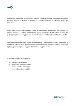 Il progetto in essere NON ha comportato per ASM COSTRUIRE INSIEME investimenti economico
finanziari, neppure in termini di attrezzature utilizzate (Hardware e Software), poiché già
disponibili.
Inoltre data l’attualità degli argomenti trattati ed il loro ampio impiego nella vita quotidiana di
adulti e bambini, si è inteso rendere fruibili questi corsi SENZA ALCUN ONERE a carico dei
partecipanti, poiché una maggiore conoscenza informatica è di fatto un “bene” di tutti e per tutti.
Una idonea conoscenza delle risorse informatiche ed il loro corretto utilizzo, permettono al
cittadino di poter essere al “passo coi tempi” senza rimanere escluso dalla continua “evoluzione
digitale”, garantendogli una maggiore libertà ed una maggiore tutela.
TEMPI DI REALIZZAZIONE PROGETTO:
Inizio Corsi: Maggio 2016
Interruzione per la pausa estiva
Ripresa Corsi: Novembre 2016
Termine Corsi: Dicembre 2017
 