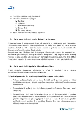  Creazione standard delle planimetrie;
 Creazione piattaforma web-gis:
 Hardware
 Software
 Procedure applicative
 Banche dati
 Personale interno
 Senza nessuna risorsa economica aggiuntiva.
2. Descrizione del team e delle risorse e competenze
Il progetto in fase di progettazione ideato dal Commissario Penitenziario Mauro Caputi con
competenze Informatiche (di programmazione e cartografiche) e dall’Arch. Barletta Ettore
Direttore dell’ufficio VII – Coordinamento tecnico e gestione dei beni immobili Del
Dipartimento Amministrazione Penitenziaria.
A regime è necessario la formazione di un gruppo di lavoro specializzato: con programmatori
e sistemisti per lo sviluppo della piattaforma e disegnatori CAD (Computer-Aided Drafting,
“disegno tecnico assistito dall'elaboratore") per implementare le planimetrie degli Istituti
Penitenziari, in quanto di questi attualmente solo il 63% sono in formato presenti digitale.
3. Descrizione dei bisogni che si intende soddisfare
Creare un’unica piattaforma informatica in grado di soddisfare varie esigenze
dell’Amministrazione Penitenziaria ed in particolare:
Archivio planimetrico del patrimonio immobiliare istituti penitenziari:
• Archivio grafico collegato con una banca dati utile per la gestione tecnica ed edilizia
degli istituti penitenziari italiani, nonché del patrimonio edilizio dell’Amministrazione
Penitenziaria.
• Strumento per le scelte strategiche dell’Amministrazione (esempio: dove creare nuovi
padiglioni)
• Aggiornamento e interrogazione tecnico edilizio utili per la manutenzione ordinaria e
straordinaria e dei fabbricati, in primo luogo gli istituti penitenziari, successivamente
gli uffici di pertinenza, gli alloggi per il personale, le scuole di formazione, gli uffici
periferici, e tutti i fabbricai di proprietà del demanio dello stato e in uso governativo
all’Amministrazione penitenziaria.
 