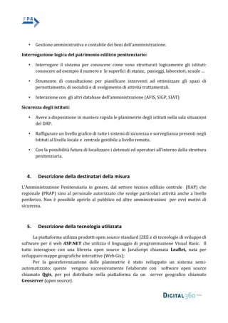 • Gestione amministrativa e contabile dei beni dell’amministrazione.
Interrogazione logica del patrimonio edilizio penitenziario:
• Interrogare il sistema per conoscere come sono strutturati logicamente gli istituti:
conoscere ad esempio il numero e le superfici di stanze, passeggi, laboratori, scuole …
• Strumento di consultazione per pianificare interventi ad ottimizzare gli spazi di
pernottamento, di socialità e di svolgimento di attività trattamentali.
• Interazione con gli altri database dell’amministrazione (AFIS, SIGP, SIAT)
Sicurezza degli istituti:
• Avere a disposizione in maniera rapida le planimetrie degli istituti nella sala situazioni
del DAP.
• Raffigurare un livello grafico di tutte i sistemi di sicurezza e sorveglianza presenti negli
Istituti al livello locale e centrale gestibile a livello remoto.
• Con la possibilità futura di localizzare i detenuti ed operatori all’interno della struttura
penitenziaria.
4. Descrizione della destinatari della misura
L’Amministrazione Penitenziaria in genere, dal settore tecnico edilizio centrale (DAP) che
regionale (PRAP) sino al personale autorizzato che svolge particolari attività anche a livello
periferico. Non è possibile aprirlo al pubblico ed altre amministrazioni per ovvi motivi di
sicurezza.
5. Descrizione della tecnologia utilizzata
La piattaforma utilizza prodotti open source standard J2EE e di tecnologie di sviluppo di
software per il web ASP.NET che utilizza il linguaggio di programmazione Visual Basic. Il
tutto interagisce con una libreria open source in JavaScript chiamata Leaflet, nata per
sviluppare mappe geografiche interattive (Web Gis);
Per la georeferenziazione delle planimetrie è stato sviluppato un sistema semi-
automatizzato; queste vengono successivamente l’elaborate con software open source
chiamato Qgis, per poi distribuite nella piattaforma da un server geografico chiamato
Geoserver (open source).
 