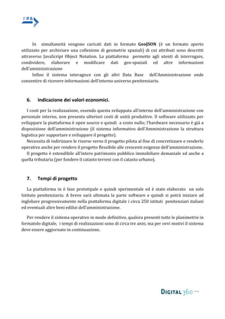 In simultaneità vengono caricati dati in formato GeoJSON (è un formato aperto
utilizzato per archiviare una collezione di geometrie spaziali) di cui attributi sono descritti
attraverso JavaScript Object Notation. La piattaforma permette agli utenti di interrogare,
condividere, elaborare e modificare dati geo-spaziali ed altre informazioni
dell’amministrazione
Infine il sistema interagisce con gli altri Data Base dell’Amministrazione onde
consentire di ricevere informazioni dell’interno universo penitenziario.
6. Indicazione dei valori economici.
I costi per la realizzazione, essendo questa sviluppata all’interno dell’amministrazione con
personale interno, non presenta ulteriori costi di unità produttive. Il software utilizzato per
sviluppare la piattaforma è open source e quindi a costo nullo; l’hardware necessario è già a
disposizione dell’amministrazione (il sistema informativo dell’Amministrazione la struttura
logistica per supportare e sviluppare il progetto).
Necessita di indirizzare le risorse verso il progetto pilota al fine di concretizzare e renderlo
operativo anche per rendere il progetto flessibile alle crescenti esigenze dell’amministrazione.
Il progetto è estendibile all’intero patrimonio pubblico immobiliare demaniale ed anche a
quella tributaria (per fondere il catasto terreni con il catasto urbano).
7. Tempi di progetto
La piattaforma in è fase prototipale e quindi sperimentale ed è stato elaborato un solo
Istituto penitenziario. A breve sarà ultimata la parte software e quindi si potrà iniziare ad
inglobare progressivamente nella piattaforma digitale i circa 250 istituti penitenziari italiani
ed eventuali altre beni edilizi dell’amministrazione.
Per rendere il sistema operativo in modo definitivo, qualora presenti tutte le planimetrie in
formatolo digitale, i tempi di realizzazioni sono di circa tre anni, ma per ovvi motivi il sistema
deve essere aggiornato in continuazione.
 
