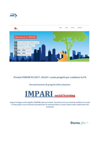 Premio FORUM PA 2017: 10x10 = cento progetti per cambiare la PA
Documentazione di progetto della soluzione:
IMPARI social learning
Impari in lingua sarda significa INSIEME. Questo termine ben descrive la necessità di cambiare la scuola
e l’educazione con un sistema di produzione di contenuti libero, social e basato sulla condivisione dei
contenuti.
 