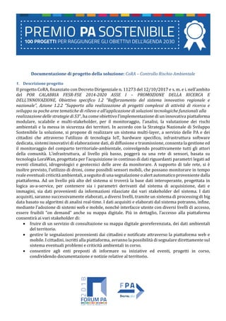 Documentazione di progetto della soluzione: CoRA – Controllo Rischio Ambientale
1. Descrizione progetto
Il progetto CoRA, finanziato con Decreto Dirigenziale n. 11273 del 12/10/2017 e s. m. e i. nell’ambito
del POR CALABRIA FESR-FSE 2014-2020 ASSE I – PROMOZIONE DELLA RICERCA E
DELL’INNOVAZIONE, Obiettivo specifico 1.2 “Rafforzamento del sistema innovativo regionale e
nazionale”, Azione 1.2.2 “Supporto alla realizzazione di progetti complessi di attività di ricerca e
sviluppo su poche aree tematiche di rilievo e all’applicazione di soluzioni tecnologiche funzionali alla
realizzazione delle strategie di S3”, ha come obiettivo l’implementazione di un innovativa piattaforma
modulare, scalabile e multi-stakeholder, per il monitoraggio, l’analisi, la valutazione dei rischi
ambientali e la messa in sicurezza dei territori. In accordo con la Strategia Nazionale di Sviluppo
Sostenibile la soluzione, si propone di realizzare un sistema multi-layer, a servizio delle PA e dei
cittadini che attraverso l’utilizzo di tecnologia IoT, hardware specifico, infrastruttura software
dedicata, sistemi innovativi di elaborazione dati, di diffusione e trasmissione, consenta la gestione ed
il monitoraggio del comparto territoriale-ambientale, coinvolgendo proattivamente tutti gli attori
della comunità. L’infrastruttura, al livello più basso, poggerà su una rete di sensori, basata su
tecnologia LoraWan, progettata per l'acquisizione in continuo di dati riguardanti parametri legati ad
eventi climatici, idrogeologici e geotecnici delle aree da monitorare. A supporto di tale rete, si è
inoltre previsto, l'utilizzo di droni, come possibili sensori mobili, che possano monitorare in tempo
reale eventuali criticità ambientali, a seguito di una segnalazione o alert automatico proveniente dalla
piattaforma. Ad un livello più alto del sistema si troverà la base dati interoperante, progettata in
logica as-a-service, per contenere sia i parametri derivanti dal sistema di acquisizione, dati e
immagini, sia dati provenienti da informazioni rilasciate dai vari stakeholder del sistema. I dati
acquisiti, saranno successivamente elaborati, a diversi livelli, tramite un sistema di processing di big
data basato su algoritmi di analisi real-time. I dati acquisiti e elaborati dal sistema potranno, infine,
mediante l’adozione di sistemi web e mobile, nonché interfacce utente con diversi livelli di accesso,
essere fruibili “on demand” anche su mappa digitale. Più in dettaglio, l’accesso alla piattaforma
consentirà ai vari stakeholder di:
 fruire di un servizio di consultazione su mappa digitale georeferenziata, dei dati ambientali
del territorio.
 gestire le segnalazioni provenienti dai cittadini e notificate attraverso la piattaforma web e
mobile. I cittadini, iscritti alla piattaforma, avranno la possibilità di segnalare direttamente sul
sistema eventuali problemi e criticità ambientali in corso.
 consentire agli enti preposti di informare su iniziative ed eventi, progetti in corso,
condividendo documentazione e notizie relative al territorio.
 