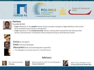 Floriano
Founder & CEO
• 9 year experience in the eHealth domain, firstly as product manager at Agfa Healthcare, then as free
lance consultant and currently as entrepreneur
• 5 year experience in the entrepreneurship domain, among others InnovAction Lab! Startup school
alumnus and researcher in Innovation-driven entrepreneurship at ISTAO Business School
Enrico UI-UX expert
Paolo full-stack developer
Alessandro back-end and integration specialist
• Over 35 years of combined experience in the ICT domain
Prof. Valeriano Balloni
Strategy
Advisors
Alberto Busilacchi, M.D. Clinical Orthopedics
Product-Market fit
Maria Teresa, Graduate in Law
Privacy of Personal Health data
 
