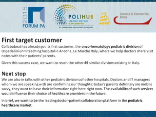 First target customer
Collabobeat has already got its first customer, the onco-hematology pediatric division of
Ospedali Riuniti teaching hospital in Ancona, Le Marche Italy, where we help doctors share visit
notes with their patients’ parents.
Given this success case, we want to reach the other 49 similar divisions existing in Italy.
Next stop
We are also in talks with other pediatric divisions of other hospitals. Doctors and IT managers
whom we are speaking with are confirming our thoughts: today’s parents definitely are mobile
savvy, they want to have their information right here right now. The availability of such services
would influence their choice of healthcare providers in the future.
In brief, we want to be the leading doctor-patient collaboration platform in the pediatric
healthcare market.
 