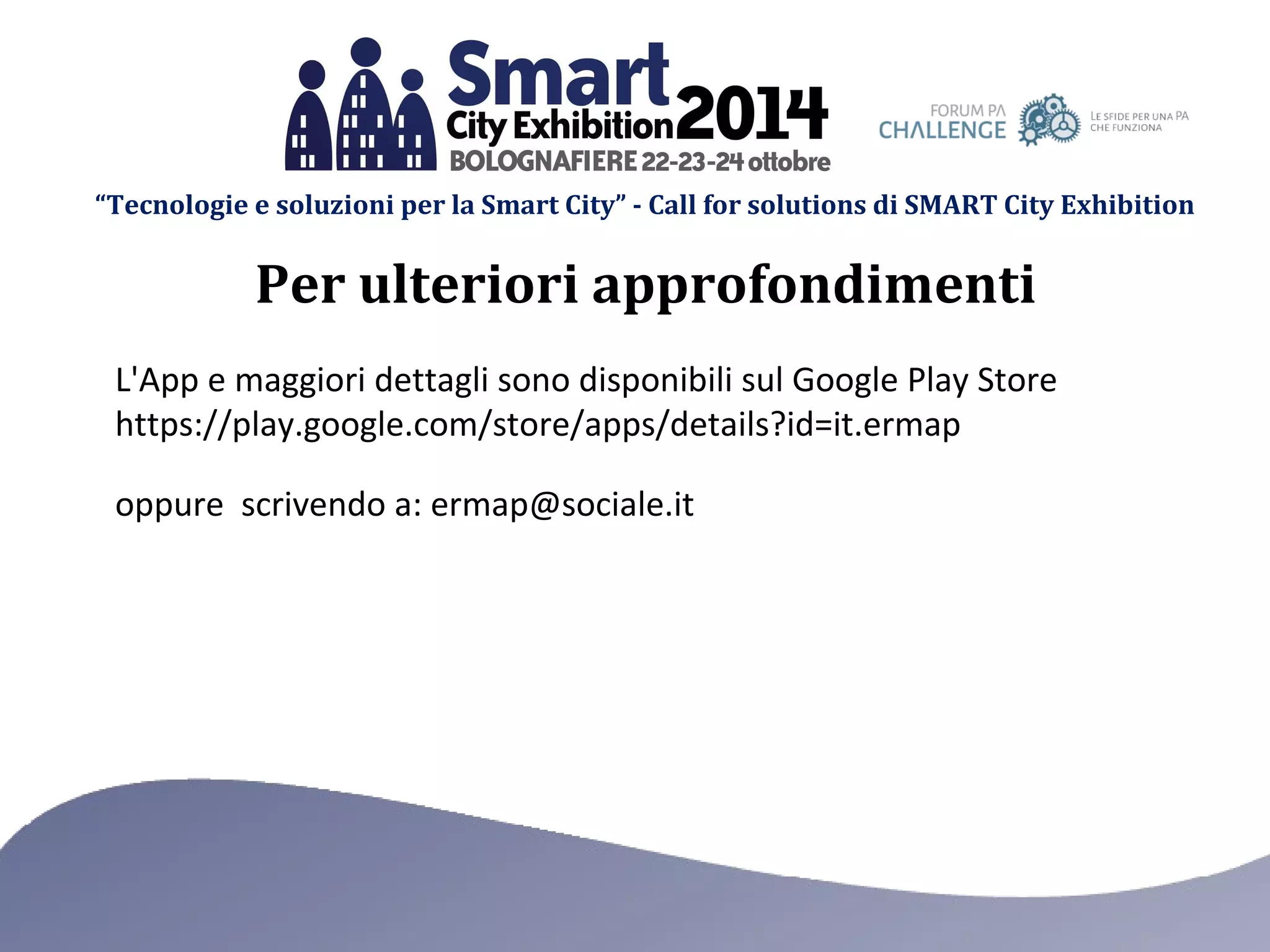 “Tecnologie e soluzioni per la Smart City” - Call for solutions di SMART City Exhibition 
Per ulteriori approfondimenti 
L'App e maggiori dettagli sono disponibili sul Google Play Store 
https://play.google.com/store/apps/details?id=it.ermap 
oppure scrivendo a: ermap@sociale.it 
 