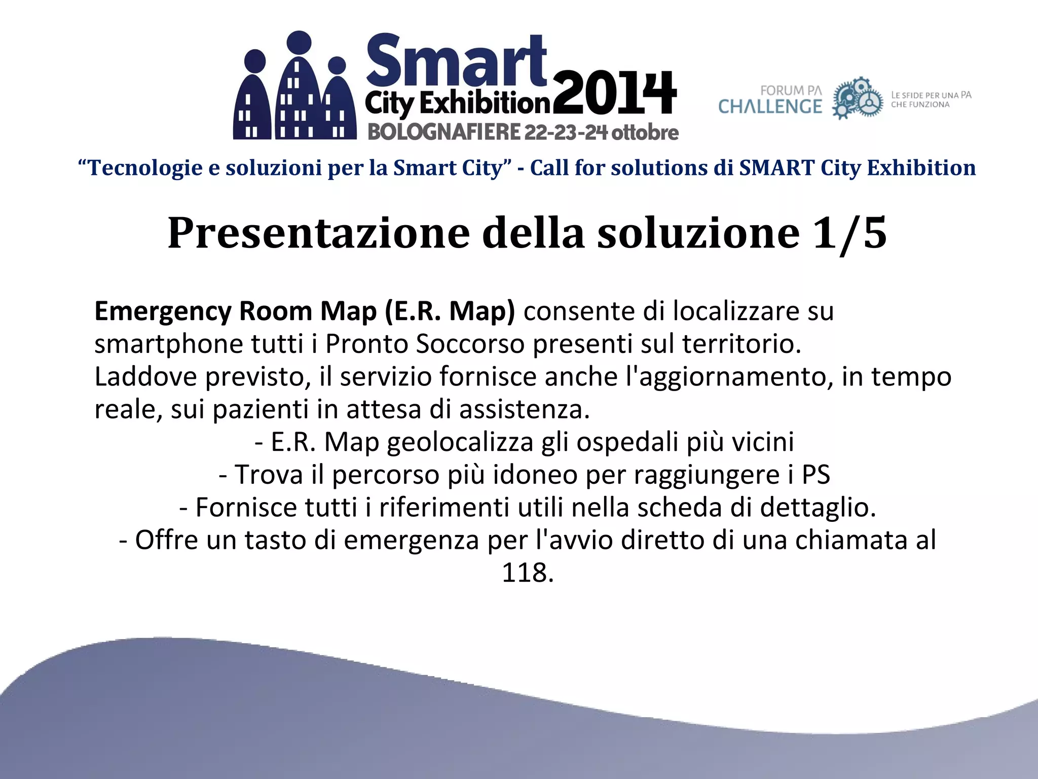 “Tecnologie e soluzioni per la Smart City” - Call for solutions di SMART City Exhibition 
Presentazione della soluzione 1/5 
Emergency Room Map (E.R. Map) consente di localizzare su 
smartphone tutti i Pronto Soccorso presenti sul territorio. 
Laddove previsto, il servizio fornisce anche l'aggiornamento, in tempo 
reale, sui pazienti in attesa di assistenza. 
- E.R. Map geolocalizza gli ospedali più vicini 
- Trova il percorso più idoneo per raggiungere i PS 
- Fornisce tutti i riferimenti utili nella scheda di dettaglio. 
- Offre un tasto di emergenza per l'avvio diretto di una chiamata al 
118. 
 