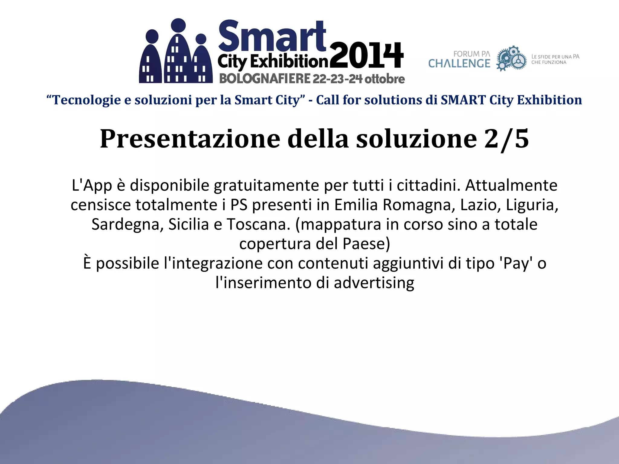 “Tecnologie e soluzioni per la Smart City” - Call for solutions di SMART City Exhibition 
Presentazione della soluzione 2/5 
L'App è disponibile gratuitamente per tutti i cittadini. Attualmente 
censisce totalmente i PS presenti in Emilia Romagna, Lazio, Liguria, 
Sardegna, Sicilia e Toscana. (mappatura in corso sino a totale 
copertura del Paese) 
È possibile l'integrazione con contenuti aggiuntivi di tipo 'Pay' o 
l'inserimento di advertising 
 