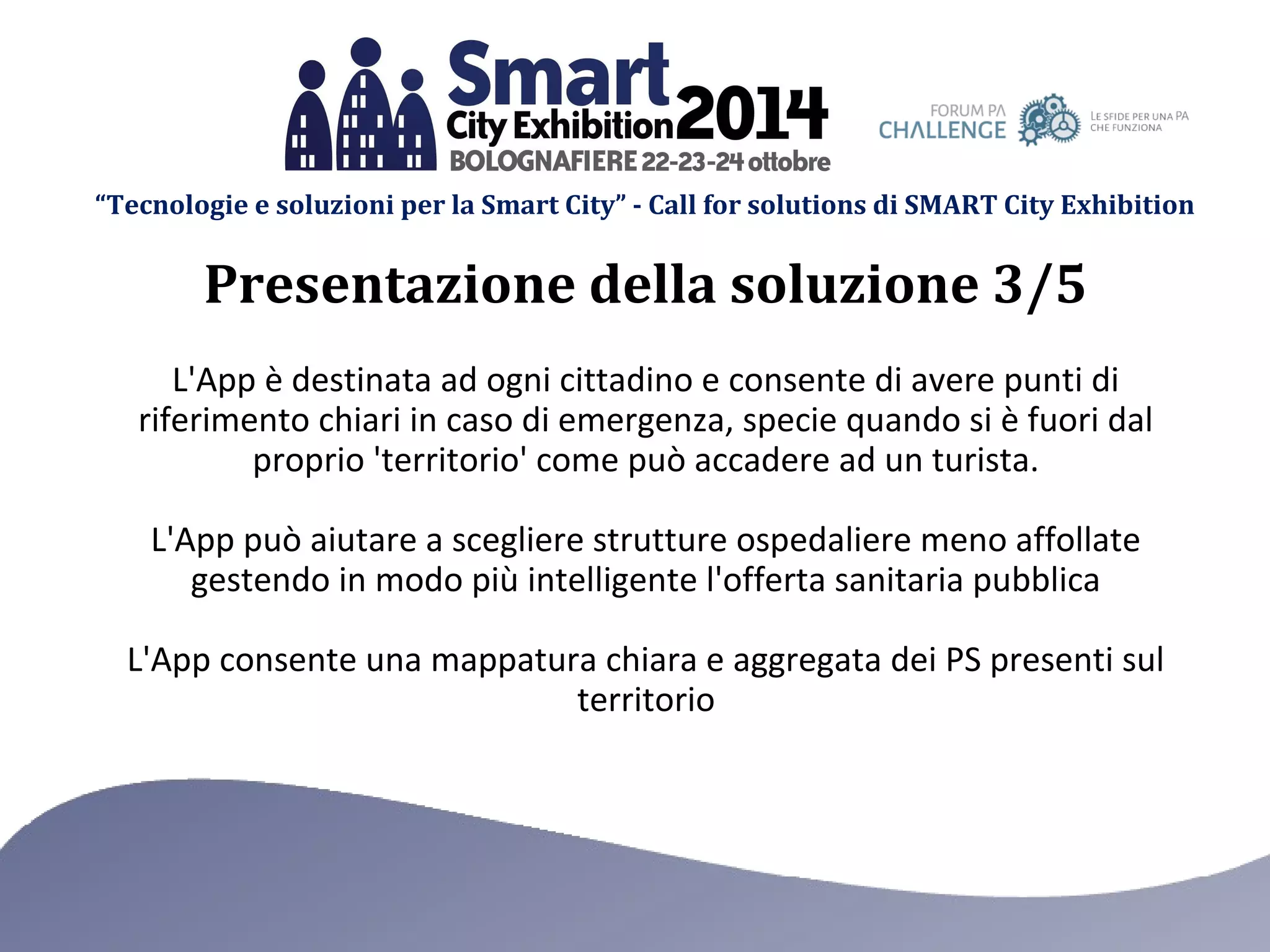 “Tecnologie e soluzioni per la Smart City” - Call for solutions di SMART City Exhibition 
Presentazione della soluzione 3/5 
L'App è destinata ad ogni cittadino e consente di avere punti di 
riferimento chiari in caso di emergenza, specie quando si è fuori dal 
proprio 'territorio' come può accadere ad un turista. 
L'App può aiutare a scegliere strutture ospedaliere meno affollate 
gestendo in modo più intelligente l'offerta sanitaria pubblica 
L'App consente una mappatura chiara e aggregata dei PS presenti sul 
territorio 
 