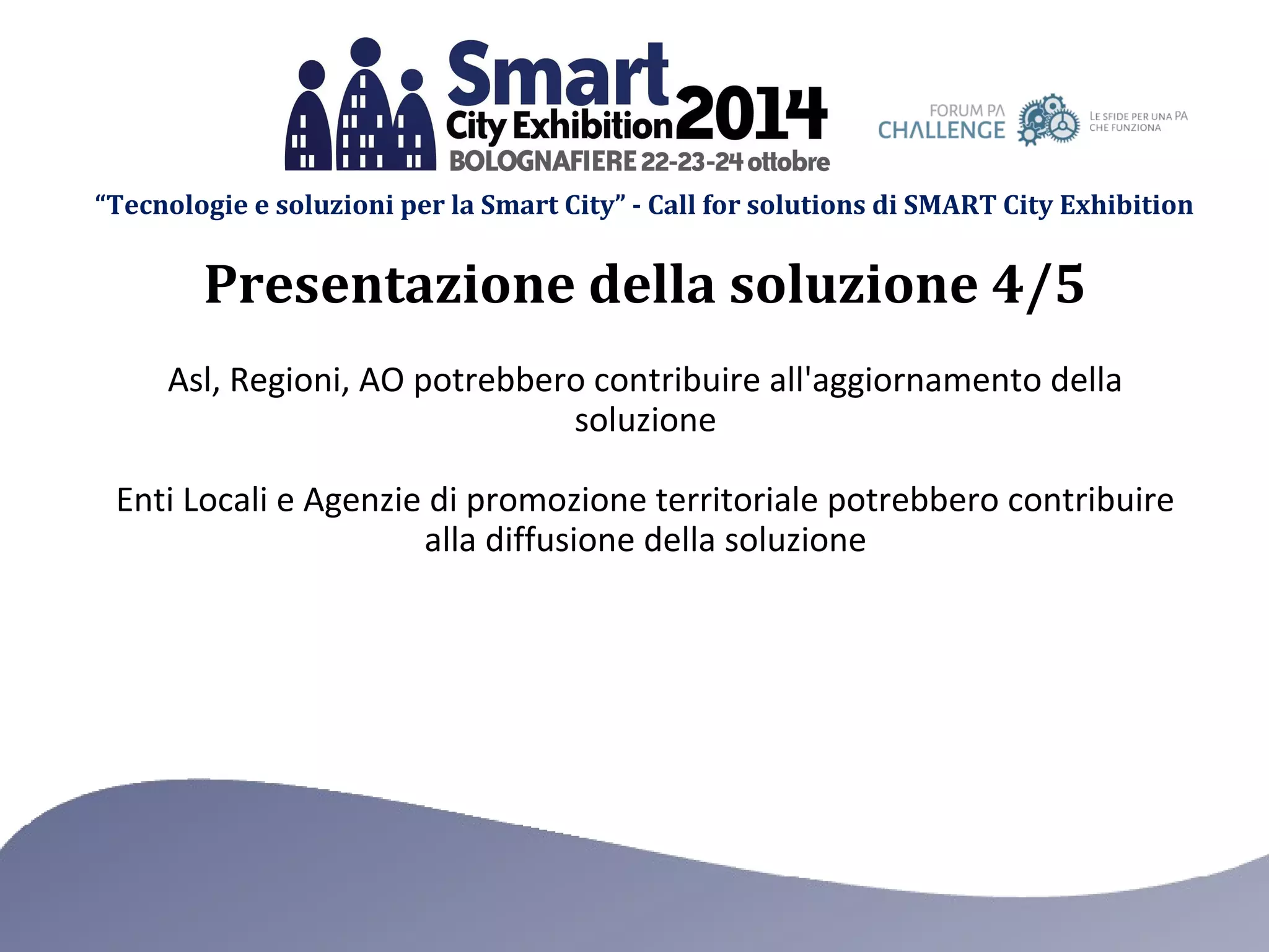 “Tecnologie e soluzioni per la Smart City” - Call for solutions di SMART City Exhibition 
Presentazione della soluzione 4/5 
Asl, Regioni, AO potrebbero contribuire all'aggiornamento della 
soluzione 
Enti Locali e Agenzie di promozione territoriale potrebbero contribuire 
alla diffusione della soluzione 
 