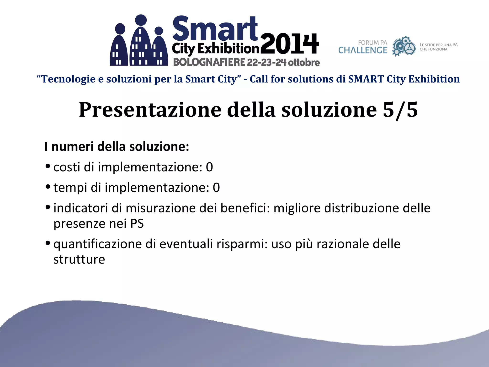 “Tecnologie e soluzioni per la Smart City” - Call for solutions di SMART City Exhibition 
Presentazione della soluzione 5/5 
I numeri della soluzione: 
• costi di implementazione: 0 
• tempi di implementazione: 0 
• indicatori di misurazione dei benefici: migliore distribuzione delle 
presenze nei PS 
• quantificazione di eventuali risparmi: uso più razionale delle 
strutture 
 