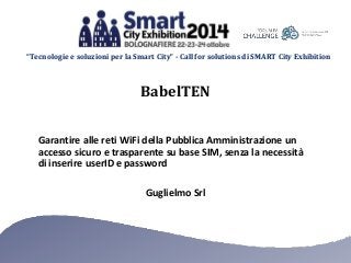 “Tecnologie e soluzioni per la Smart City” - Call for solutions di SMART City Exhibition
Guglielmo Srl
Garantire alle reti WiFi della Pubblica Amministrazione un
accesso sicuro e trasparente su base SIM, senza la necessità
di inserire userID e password
BabelTEN
 