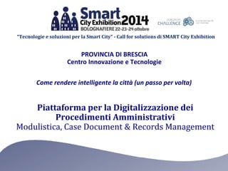 “Tecnologie e soluzioni per la Smart City” - Call for solutions di SMART City Exhibition 
PROVINCIA DI BRESCIA 
Centro Innovazione e Tecnologie 
Come rendere intelligente la città (un passo per volta) 
Piattaforma per la Digitalizzazione dei 
Procedimenti Amministrativi 
Modulistica, Case Document & Records Management 
 