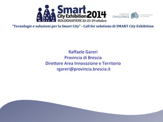 “Tecnologie e soluzioni per la Smart City” - Call for solutions di SMART City Exhibition 
Raffaele Gareri 
Provincia di Brescia 
Direttore Area Innovazione e Territorio 
rgareri@provincia.brescia.it 
