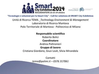 “Tecnologie e soluzioni per la Smart City” - Call for solutions di SMART City Exhibition 
Unità di Ricerca TEMA _Technology Environment & Management 
Laboratorio di Ricerca Mantova 
Polo Territoriale di Mantova - Politecnico di Milano 
Responsabile scientifico 
Roberto Bolici 
Coordinatore 
Andrea Poltronieri 
Gruppo di lavoro 
Cristiana Giordano, Giusi Leali, Silvia Mirandola 
Contatti 
tema@polimi.it – 0376 317061 

