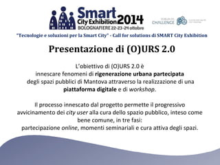 “Tecnologie e soluzioni per la Smart City” - Call for solutions di SMART City Exhibition 
Presentazione di (O)URS 2.0 
L’obiettivo di (O)URS 2.0 è 
innescare fenomeni di rigenerazione urbana partecipata 
degli spazi pubblici di Mantova attraverso la realizzazione di una 
piattaforma digitale e di workshop. 
Il processo innescato dal progetto permette il progressivo 
avvicinamento dei city user alla cura dello spazio pubblico, inteso come 
bene comune, in tre fasi: 
partecipazione online, momenti seminariali e cura attiva degli spazi. 
 