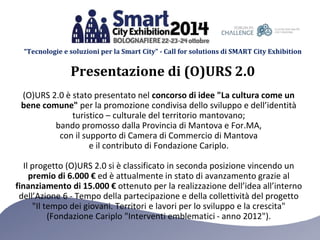 “Tecnologie e soluzioni per la Smart City” - Call for solutions di SMART City Exhibition 
Presentazione di (O)URS 2.0 
(O)URS 2.0 è stato presentato nel concorso di idee "La cultura come un 
bene comune" per la promozione condivisa dello sviluppo e dell’identità 
turistico – culturale del territorio mantovano; 
bando promosso dalla Provincia di Mantova e For.MA, 
con il supporto di Camera di Commercio di Mantova 
e il contributo di Fondazione Cariplo. 
Il progetto (O)URS 2.0 si è classificato in seconda posizione vincendo un 
premio di 6.000 € ed è attualmente in stato di avanzamento grazie al 
finanziamento di 15.000 € ottenuto per la realizzazione dell’idea all’interno 
dell’Azione 6 - Tempo della partecipazione e della collettività del progetto 
"Il tempo dei giovani. Territori e lavori per lo sviluppo e la crescita" 
(Fondazione Cariplo "Interventi emblematici - anno 2012"). 
 
