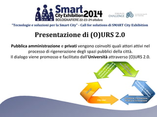 “Tecnologie e soluzioni per la Smart City” - Call for solutions di SMART City Exhibition 
Presentazione di (O)URS 2.0 
Pubblica amministrazione e privati vengono coinvolti quali attori attivi nel 
processo di rigenerazione degli spazi pubblici della città. 
Il dialogo viene promosso e facilitato dall’Università attraverso (O)URS 2.0. 
City User 
 