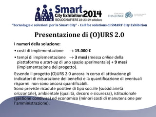 “Tecnologie e soluzioni per la Smart City” - Call for solutions di SMART City Exhibition 
Presentazione di (O)URS 2.0 
I numeri della soluzione: 
• costi di implementazione  15.000 € 
• tempi di implementazione  3 mesi (messa online della 
piattaforma e start-up di uno spazio sperimentale) + 9 mesi 
(implementazione del progetto). 
Essendo il progetto (O)URS 2.0 ancora in corso di attivazione gli 
indicatori di misurazione dei benefici e la quantificazione di eventuali 
risparmi non sono ancora quantificabili. 
Sono previste ricadute positive di tipo sociale (sussidiarietà 
orizzontale), ambientale (qualità, decoro e sicurezza), istituzionale 
(gestione condivisa) ed economico (minori costi di manutenzione per 
l’amministrazione). 
 