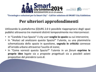 “Tecnologie e soluzioni per la Smart City” - Call for solutions di SMART City Exhibition 
Per ulteriori approfondimenti 
Utilizzando la piattaforma (O)URS 2.0 è possibile riappropriarsi degli spazi 
pubblici attraverso tre momenti distinti temporalmente ma interconnessi: 
• In “Candida il tuo Spazio” il city user sceglie lo spazio su cui intervenire; 
• In “Aiutaci ad analizzare questo Spazio!” l’utente, su una planimetria 
schematizzata dello spazio in questione, segnala le criticità connesse 
all’arredo urbano attraverso l’ausilio di icone; 
• In “Come vorresti questo Spazio?” l’utente in un forum esprime le 
proprie idee legate sia a proposte progettuali sia a possibili azioni 
propositive del prendersi cura di. 
 
