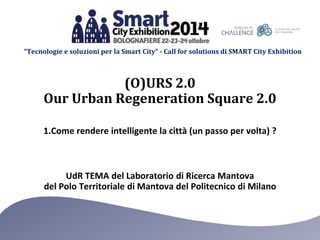 “Tecnologie e soluzioni per la Smart City” - Call for solutions di SMART City Exhibition 
(O)URS 2.0 
Our Urban Regeneration Square 2.0 
1.Come rendere intelligente la città (un passo per volta) ? 
UdR TEMA del Laboratorio di Ricerca Mantova 
del Polo Territoriale di Mantova del Politecnico di Milano 
 