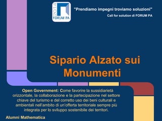 "Prendiamo impegni troviamo soluzioni"
Call for solution di FORUM PA
Sipario Alzato sui
Monumenti
Open Government: Come favorire la sussidiarietà
orizzontale, la collaborazione e la partecipazione nel settore
chiave del turismo e del corretto uso dei beni culturali e
ambientali nell’ambito di un’offerta territoriale sempre più
integrata per lo sviluppo sostenibile dei territori.
Alumni Mathematica
 