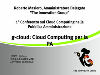 Roberto Masiero, Amministratore Delegato
            “The Innovation Group”

    1° Conferenza sul Cloud Computing nella
           Pubblica Amministrazione

 g-cloud: Cloud Computing per la
               PA
Forum PA 2011
Roma, 12 Maggio 2011
Convegno conclusivo
 