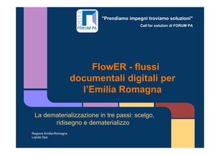 "Prendiamo impegni troviamo soluzioni"
Call for solution di FORUM PA
FlowER - flussi
documentali digitali per
l’Emilia Romagna
La dematerializzazione in tre passi: scelgo,
ridisegno e dematerializzo
Regione Emilia-Romagna
Lepida Spa
 