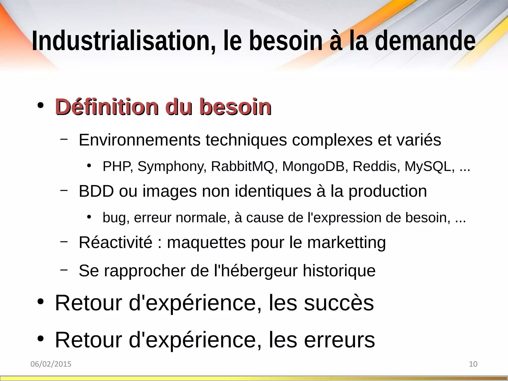 Industrialisation, le besoin à la demande
06/02/2015 10
●
Définition du besoinDéfinition du besoin
– Environnements techniques complexes et variés
●
PHP, Symphony, RabbitMQ, MongoDB, Reddis, MySQL, ...
– BDD ou images non identiques à la production
●
bug, erreur normale, à cause de l'expression de besoin, ...
– Réactivité : maquettes pour le marketting
– Se rapprocher de l'hébergeur historique
●
Retour d'expérience, les succès
●
Retour d'expérience, les erreurs
 