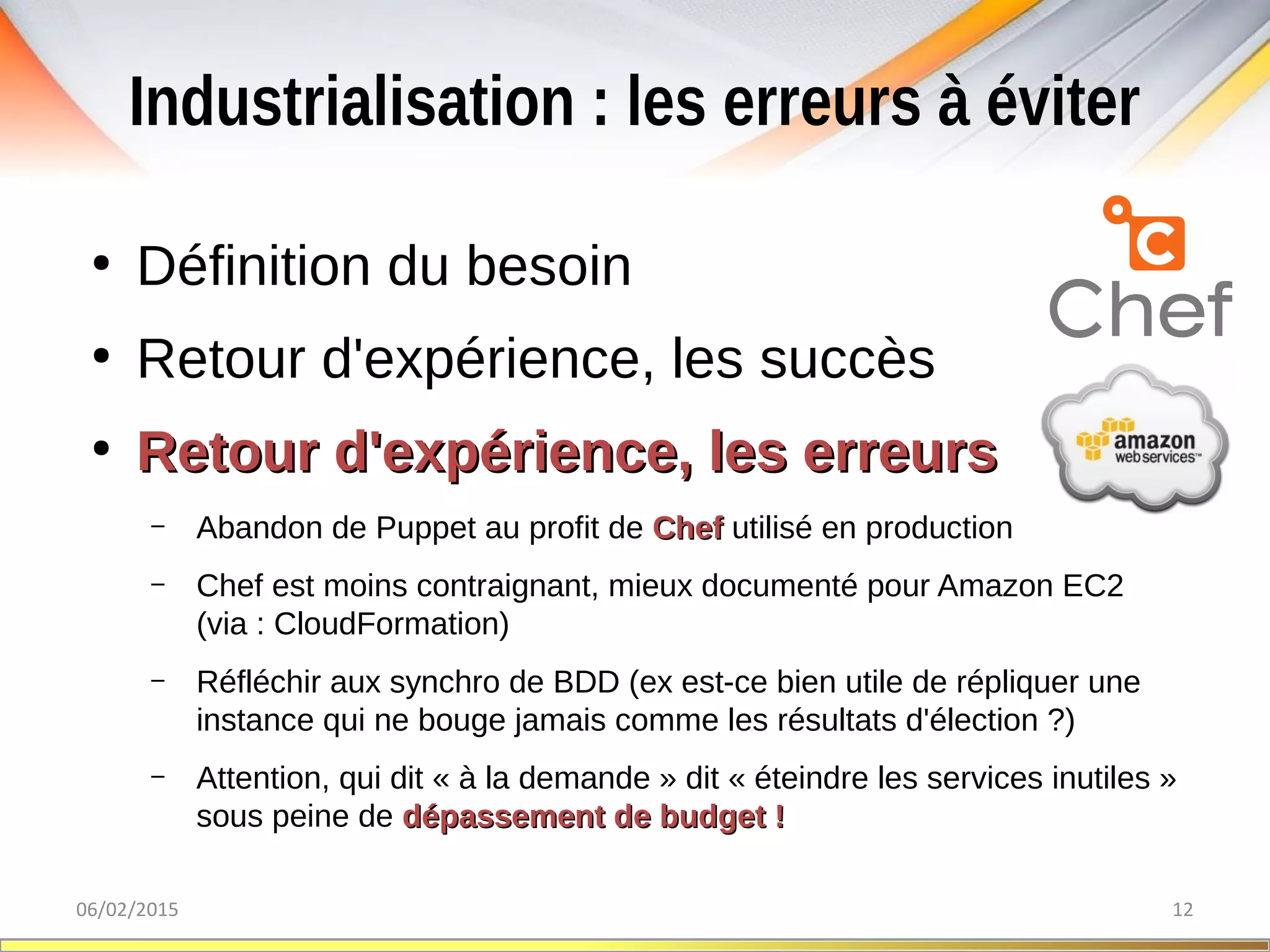 Industrialisation : les erreurs à éviter
06/02/2015 12
●
Définition du besoin
●
Retour d'expérience, les succès
●
Retour d'expérience, les erreursRetour d'expérience, les erreurs
– Abandon de Puppet au profit de ChefChef utilisé en production
– Chef est moins contraignant, mieux documenté pour Amazon EC2
(via : CloudFormation)
– Réfléchir aux synchro de BDD (ex est-ce bien utile de répliquer une
instance qui ne bouge jamais comme les résultats d'élection ?)
– Attention, qui dit « à la demande » dit « éteindre les services inutiles »
sous peine de dépassement de budget !dépassement de budget !
 