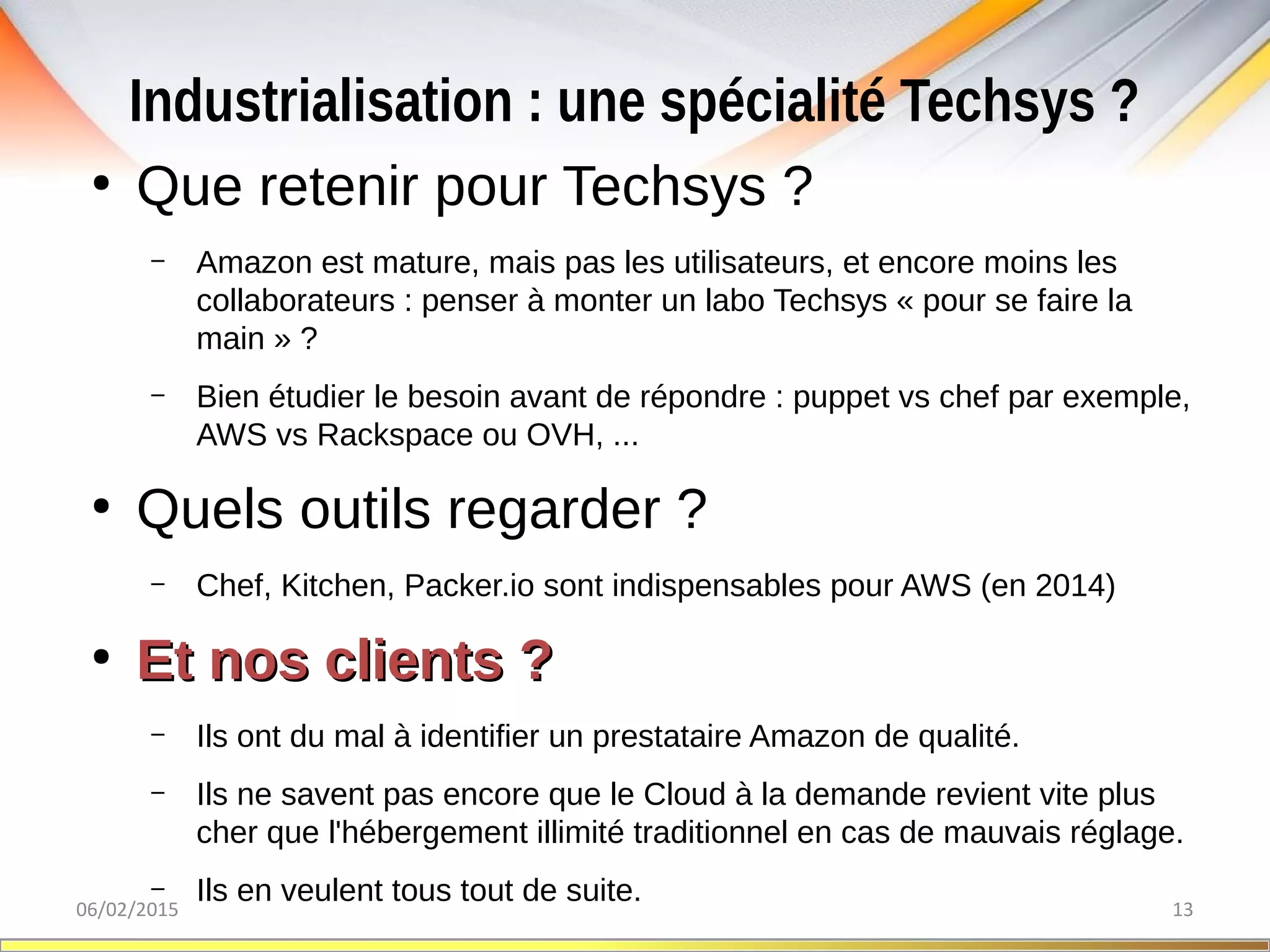 Industrialisation : une spécialité Techsys ?
06/02/2015 13
●
Que retenir pour Techsys ?
– Amazon est mature, mais pas les utilisateurs, et encore moins les
collaborateurs : penser à monter un labo Techsys « pour se faire la
main » ?
– Bien étudier le besoin avant de répondre : puppet vs chef par exemple,
AWS vs Rackspace ou OVH, ...
●
Quels outils regarder ?
– Chef, Kitchen, Packer.io sont indispensables pour AWS (en 2014)
●
Et nos clients ?Et nos clients ?
– Ils ont du mal à identifier un prestataire Amazon de qualité.
– Ils ne savent pas encore que le Cloud à la demande revient vite plus
cher que l'hébergement illimité traditionnel en cas de mauvais réglage.
– Ils en veulent tous tout de suite.
 