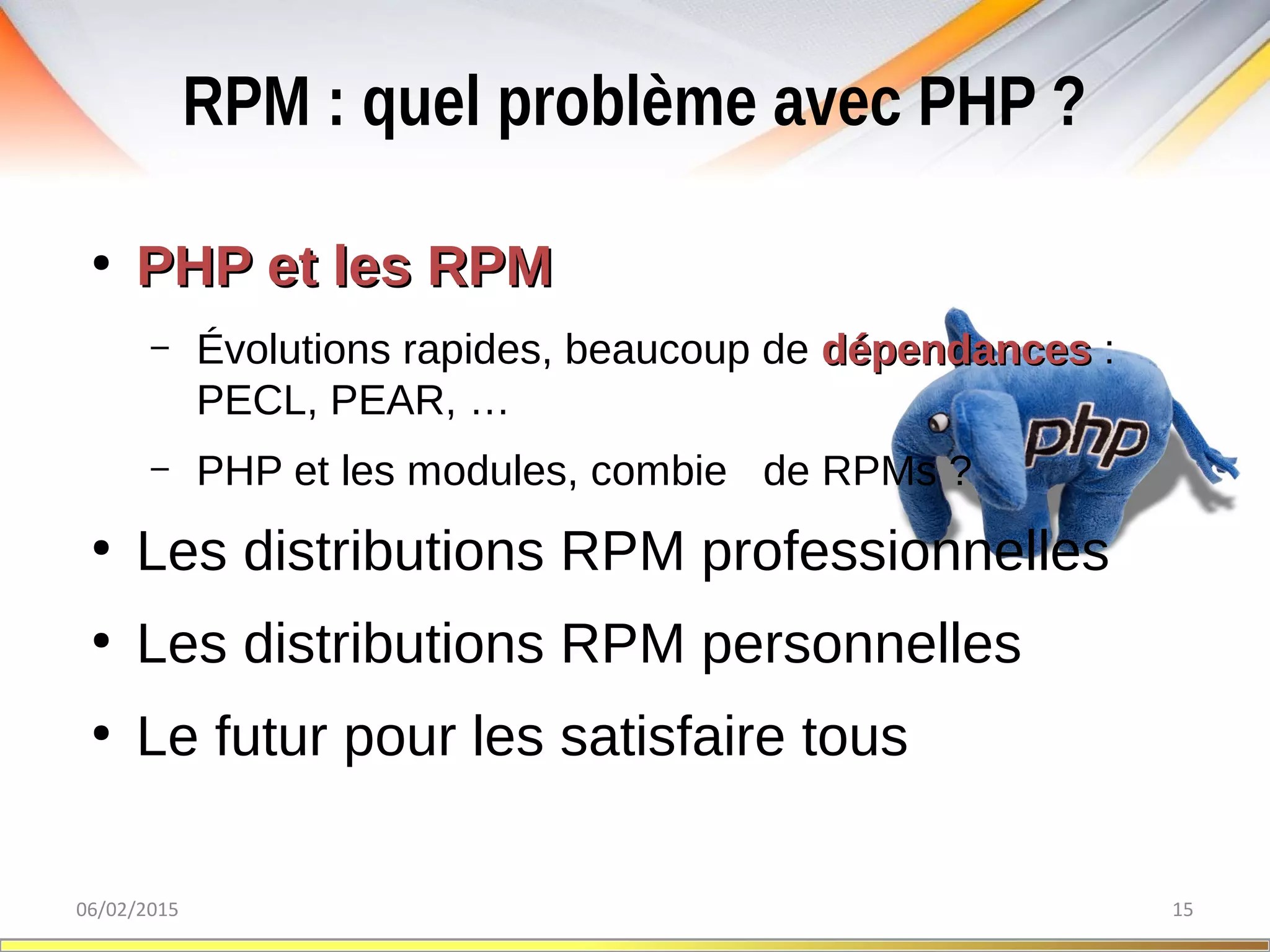 RPM : quel problème avec PHP ?
06/02/2015 15
●
PHP et les RPMPHP et les RPM
– Évolutions rapides, beaucoup de dépendancesdépendances :
PECL, PEAR, …
– PHP et les modules, combien de RPMs ?
●
Les distributions RPM professionnelles
●
Les distributions RPM personnelles
●
Le futur pour les satisfaire tous
 