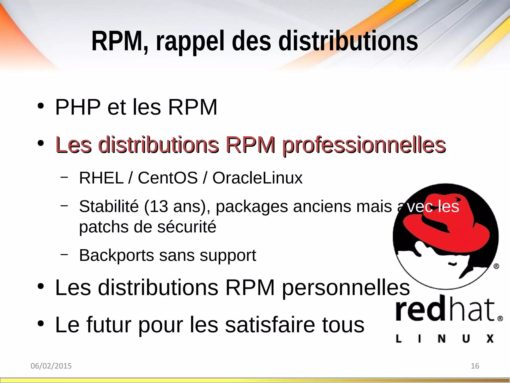 RPM, rappel des distributions
06/02/2015 16
●
PHP et les RPM
●
Les distributions RPM professionnellesLes distributions RPM professionnelles
– RHEL / CentOS / OracleLinux
– Stabilité (13 ans), packages anciens mais avec les
patchs de sécurité
– Backports sans support
●
Les distributions RPM personnelles
●
Le futur pour les satisfaire tous
 