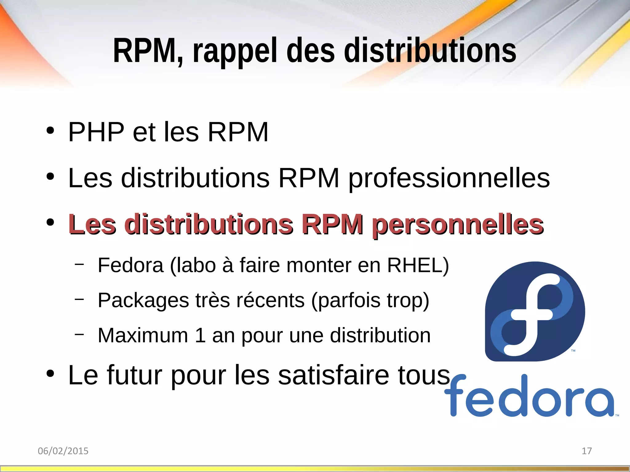 RPM, rappel des distributions
06/02/2015 17
●
PHP et les RPM
●
Les distributions RPM professionnelles
●
Les distributions RPM personnellesLes distributions RPM personnelles
– Fedora (labo à faire monter en RHEL)
– Packages très récents (parfois trop)
– Maximum 1 an pour une distribution
●
Le futur pour les satisfaire tous
 