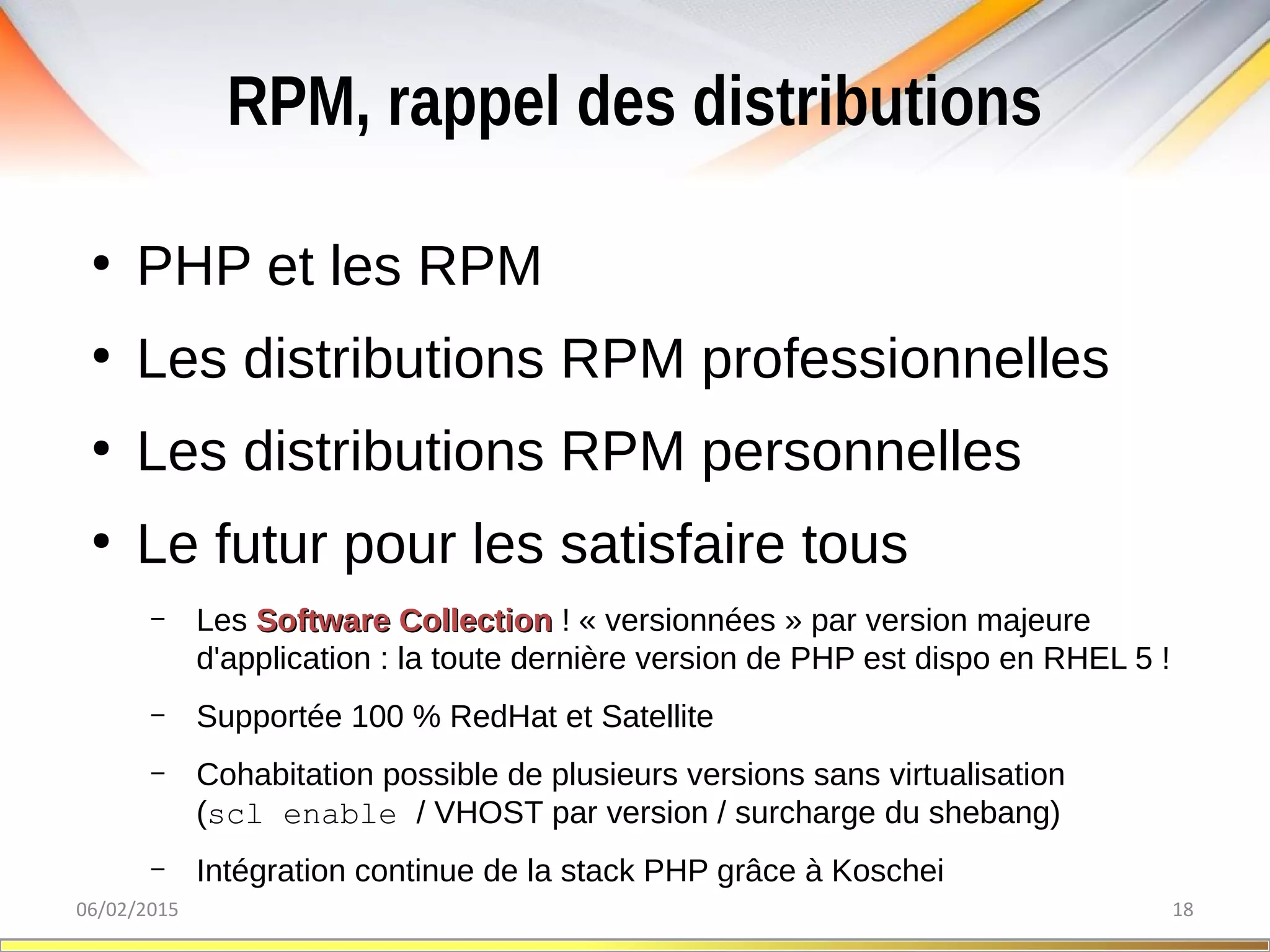 RPM, rappel des distributions
06/02/2015 18
●
PHP et les RPM
●
Les distributions RPM professionnelles
●
Les distributions RPM personnelles
●
Le futur pour les satisfaire tous
– Les Software CollectionSoftware Collection ! « versionnées » par version majeure
d'application : la toute dernière version de PHP est dispo en RHEL 5 !
– Supportée 100 % RedHat et Satellite
– Cohabitation possible de plusieurs versions sans virtualisation
(scl enable / VHOST par version / surcharge du shebang)
– Intégration continue de la stack PHP grâce à Koschei
 