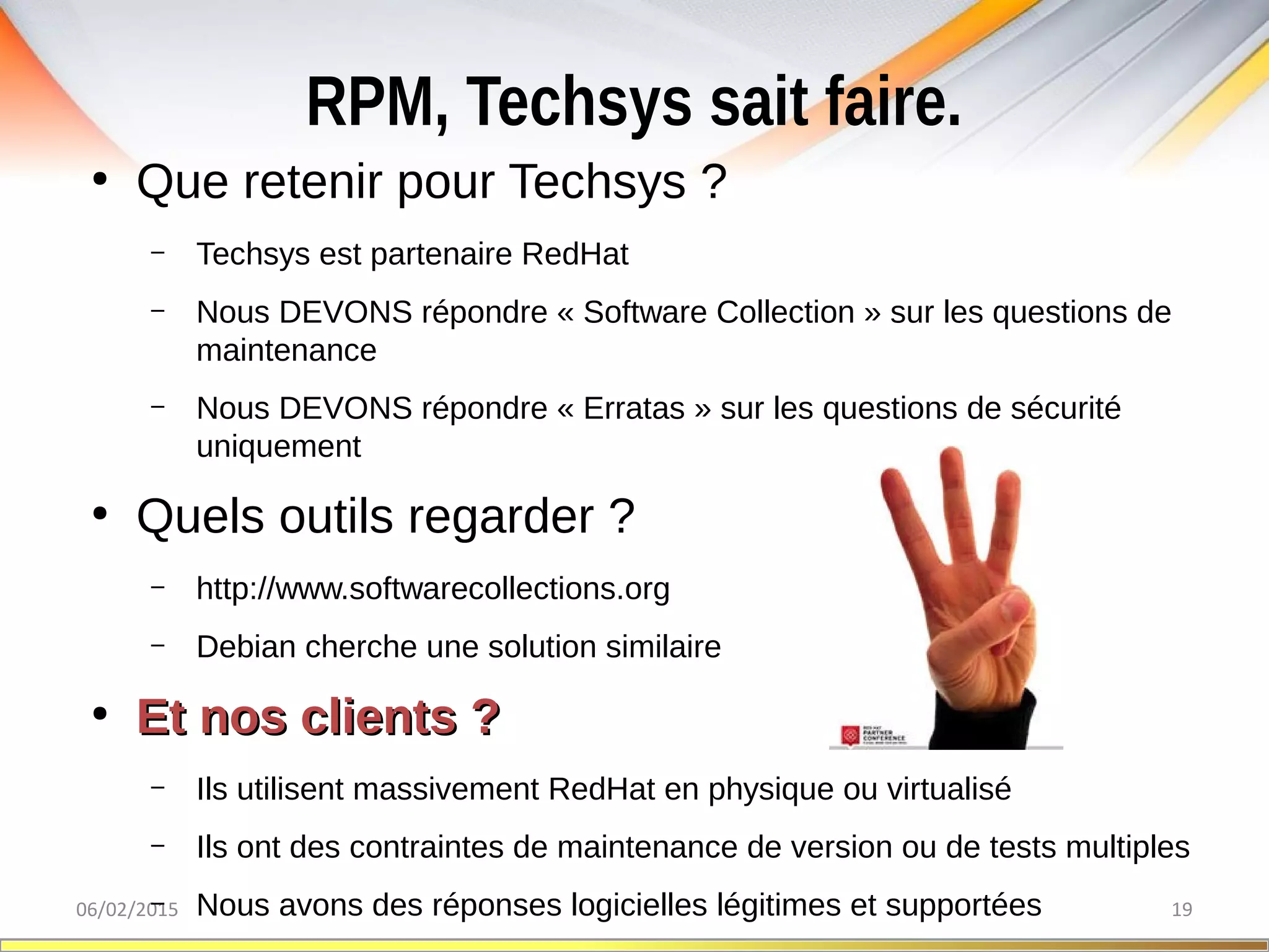RPM, Techsys sait faire.
06/02/2015 19
●
Que retenir pour Techsys ?
– Techsys est partenaire RedHat
– Nous DEVONS répondre « Software Collection » sur les questions de
maintenance
– Nous DEVONS répondre « Erratas » sur les questions de sécurité
uniquement
●
Quels outils regarder ?
– http://www.softwarecollections.org
– Debian cherche une solution similaire
●
Et nos clients ?Et nos clients ?
– Ils utilisent massivement RedHat en physique ou virtualisé
– Ils ont des contraintes de maintenance de version ou de tests multiples
– Nous avons des réponses logicielles légitimes et supportées
 