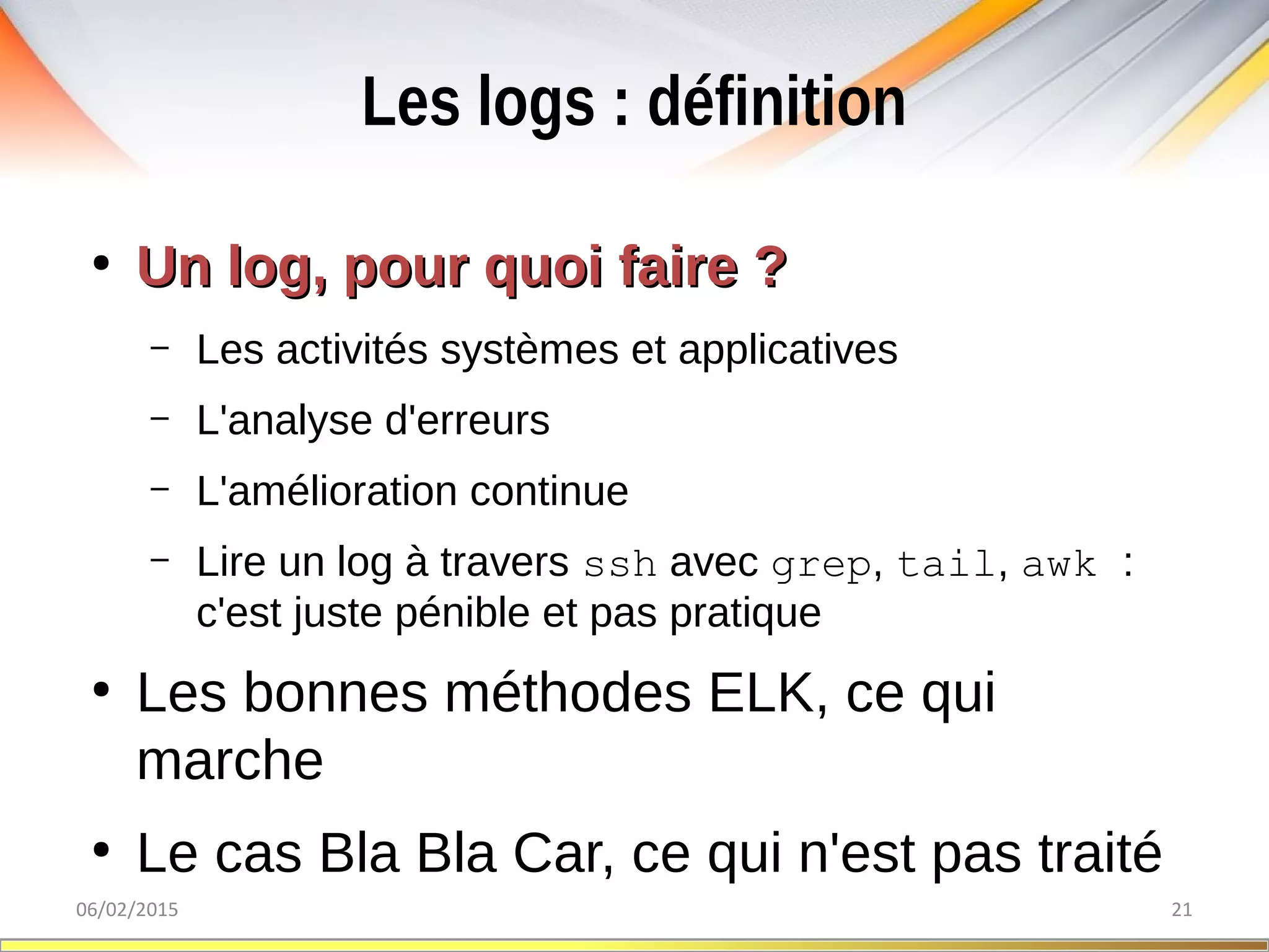 Les logs : définition
06/02/2015 21
●
Un log, pour quoi faire ?Un log, pour quoi faire ?
– Les activités systèmes et applicatives
– L'analyse d'erreurs
– L'amélioration continue
– Lire un log à travers ssh avec grep, tail, awk :
c'est juste pénible et pas pratique
●
Les bonnes méthodes ELK, ce qui
marche
●
Le cas Bla Bla Car, ce qui n'est pas traité
 
