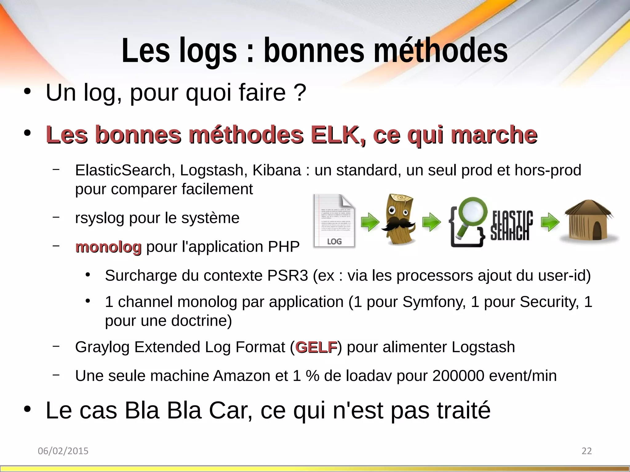 Les logs : bonnes méthodes
06/02/2015 22
●
Un log, pour quoi faire ?
●
Les bonnes méthodes ELK, ce qui marcheLes bonnes méthodes ELK, ce qui marche
– ElasticSearch, Logstash, Kibana : un standard, un seul prod et hors-prod
pour comparer facilement
– rsyslog pour le système
– monologmonolog pour l'application PHP
●
Surcharge du contexte PSR3 (ex : via les processors ajout du user-id)
●
1 channel monolog par application (1 pour Symfony, 1 pour Security, 1
pour une doctrine)
– Graylog Extended Log Format (GELFGELF) pour alimenter Logstash
– Une seule machine Amazon et 1 % de loadav pour 200000 event/min
●
Le cas Bla Bla Car, ce qui n'est pas traité
 