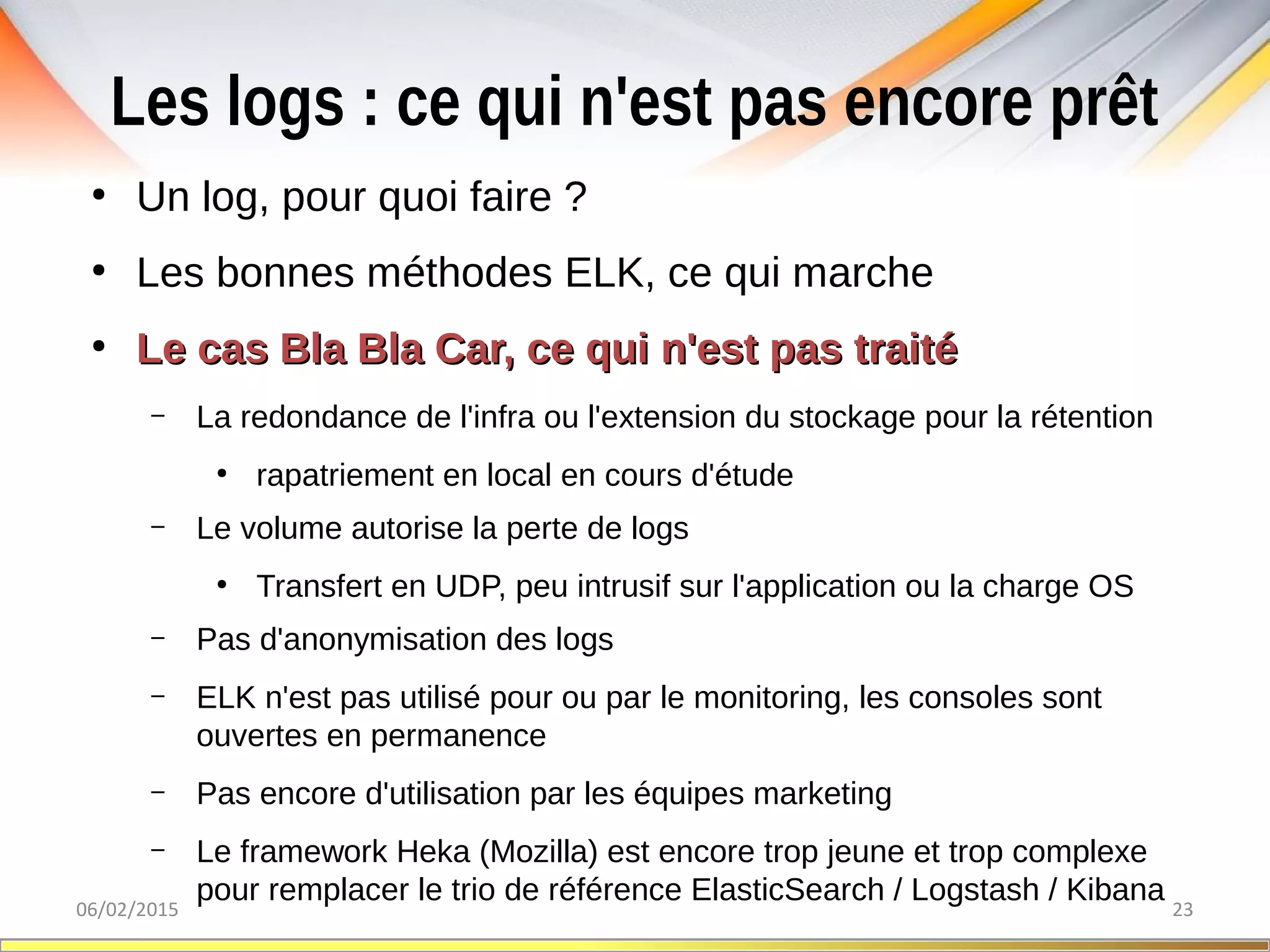 Les logs : ce qui n'est pas encore prêt
06/02/2015 23
●
Un log, pour quoi faire ?
●
Les bonnes méthodes ELK, ce qui marche
●
Le cas Bla Bla Car, ce qui n'est pas traitéLe cas Bla Bla Car, ce qui n'est pas traité
– La redondance de l'infra ou l'extension du stockage pour la rétention
●
rapatriement en local en cours d'étude
– Le volume autorise la perte de logs
●
Transfert en UDP, peu intrusif sur l'application ou la charge OS
– Pas d'anonymisation des logs
– ELK n'est pas utilisé pour ou par le monitoring, les consoles sont
ouvertes en permanence
– Pas encore d'utilisation par les équipes marketing
– Le framework Heka (Mozilla) est encore trop jeune et trop complexe
pour remplacer le trio de référence ElasticSearch / Logstash / Kibana
 