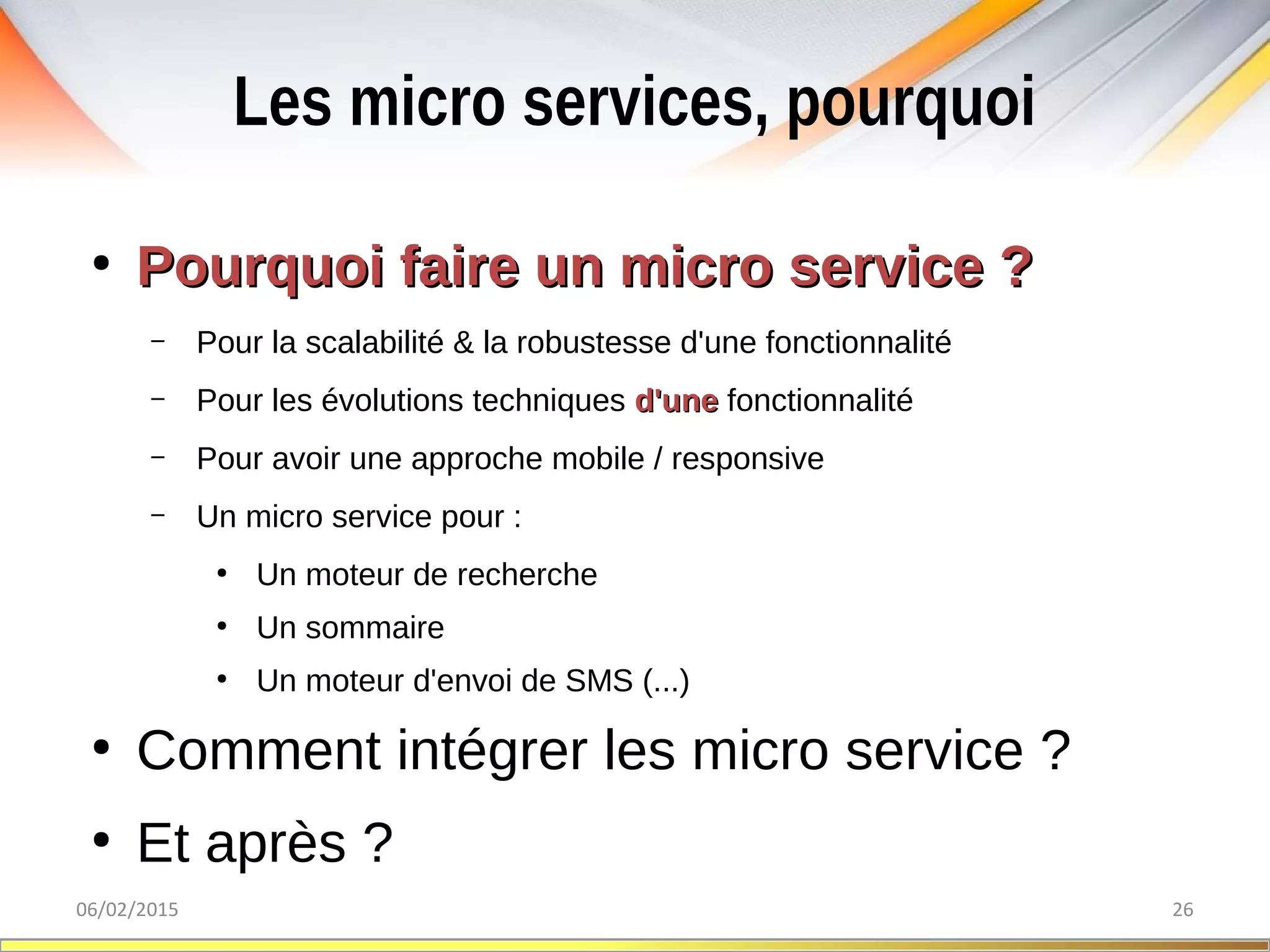 Les micro services, pourquoi
06/02/2015 26
●
Pourquoi faire un micro service ?Pourquoi faire un micro service ?
– Pour la scalabilité & la robustesse d'une fonctionnalité
– Pour les évolutions techniques d'uned'une fonctionnalité
– Pour avoir une approche mobile / responsive
– Un micro service pour :
●
Un moteur de recherche
●
Un sommaire
●
Un moteur d'envoi de SMS (...)
●
Comment intégrer les micro service ?
●
Et après ?
 