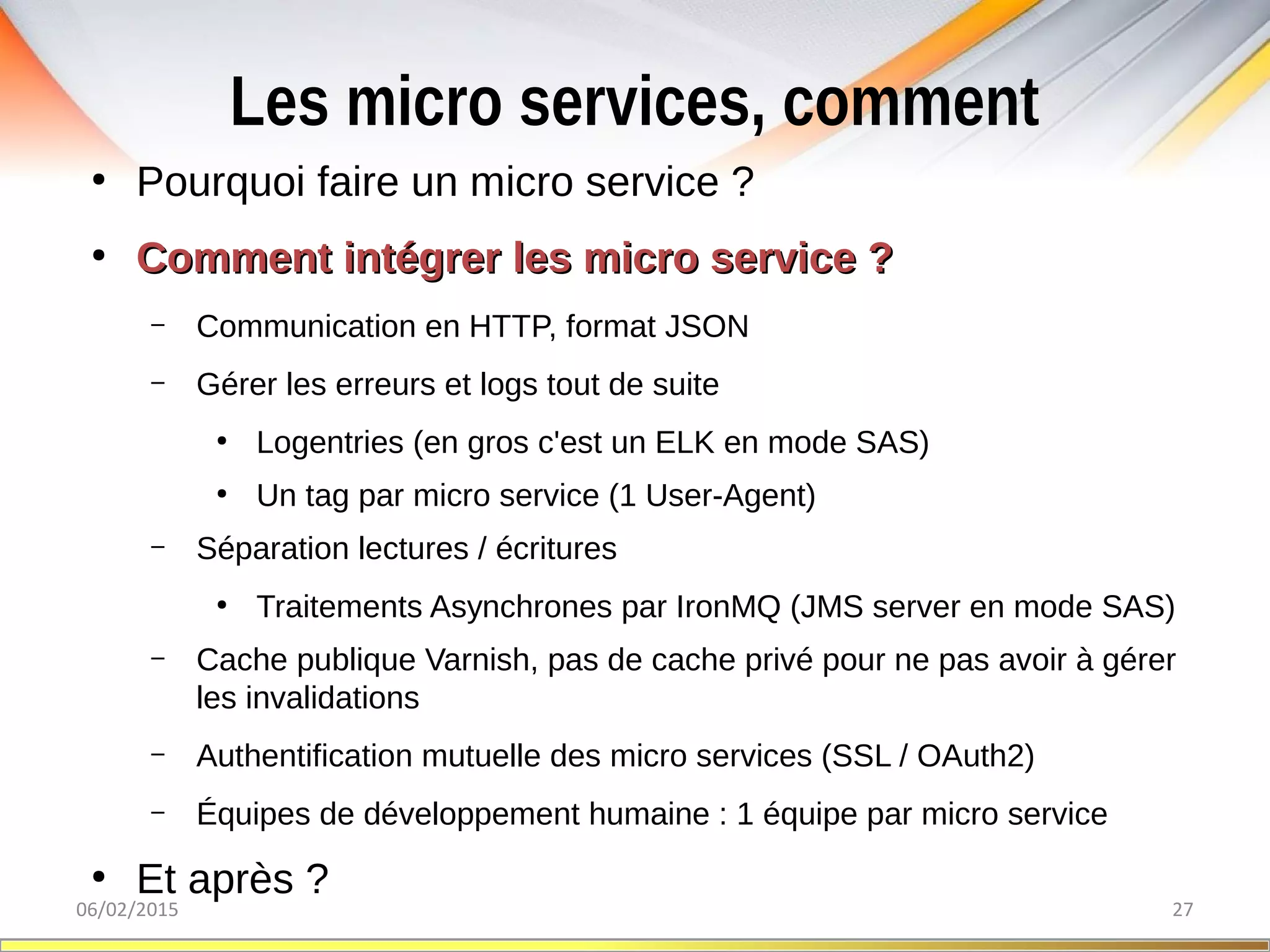 Les micro services, comment
06/02/2015 27
●
Pourquoi faire un micro service ?
●
Comment intégrer les micro service ?Comment intégrer les micro service ?
– Communication en HTTP, format JSON
– Gérer les erreurs et logs tout de suite
●
Logentries (en gros c'est un ELK en mode SAS)
●
Un tag par micro service (1 User-Agent)
– Séparation lectures / écritures
●
Traitements Asynchrones par IronMQ (JMS server en mode SAS)
– Cache publique Varnish, pas de cache privé pour ne pas avoir à gérer
les invalidations
– Authentification mutuelle des micro services (SSL / OAuth2)
– Équipes de développement humaine : 1 équipe par micro service
●
Et après ?
 
