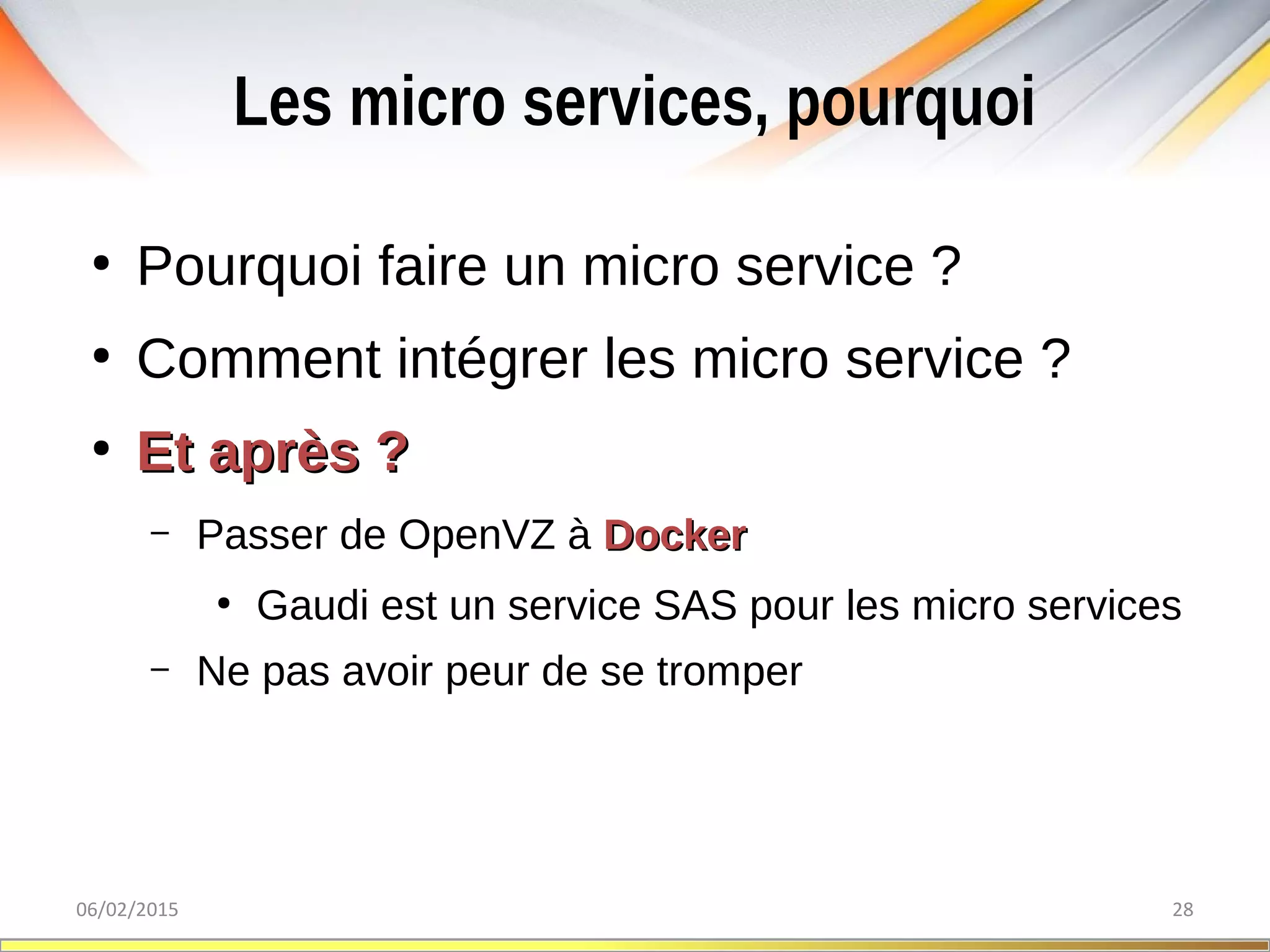Les micro services, pourquoi
06/02/2015 28
●
Pourquoi faire un micro service ?
●
Comment intégrer les micro service ?
●
Et après ?Et après ?
– Passer de OpenVZ à DockerDocker
●
Gaudi est un service SAS pour les micro services
– Ne pas avoir peur de se tromper
 
