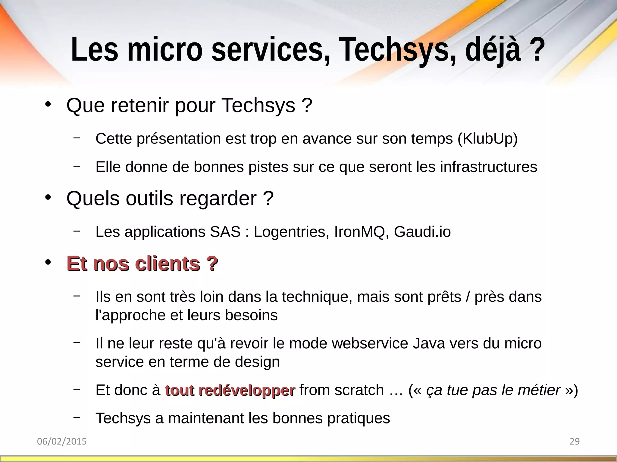 Les micro services, Techsys, déjà ?
06/02/2015 29
●
Que retenir pour Techsys ?
– Cette présentation est trop en avance sur son temps (KlubUp)
– Elle donne de bonnes pistes sur ce que seront les infrastructures
●
Quels outils regarder ?
– Les applications SAS : Logentries, IronMQ, Gaudi.io
●
Et nos clients ?Et nos clients ?
– Ils en sont très loin dans la technique, mais sont prêts / près dans
l'approche et leurs besoins
– Il ne leur reste qu'à revoir le mode webservice Java vers du micro
service en terme de design
– Et donc à tout redéveloppertout redévelopper from scratch … (« ça tue pas le métier »)
– Techsys a maintenant les bonnes pratiques
 