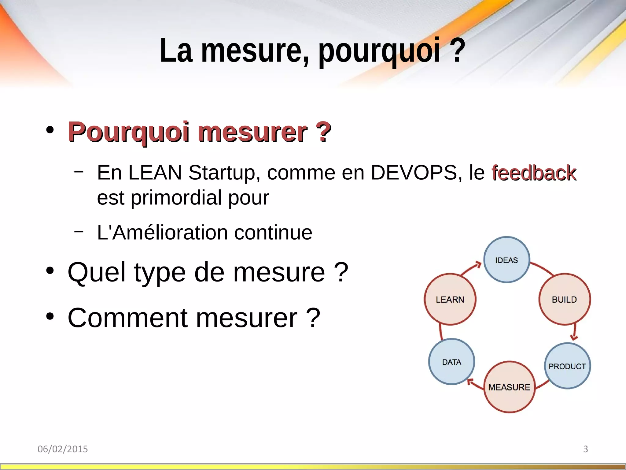 La mesure, pourquoi ?
06/02/2015 3
●
Pourquoi mesurer ?Pourquoi mesurer ?
– En LEAN Startup, comme en DEVOPS, le feedbackfeedback
est primordial pour
– L'Amélioration continue
●
Quel type de mesure ?
●
Comment mesurer ?
 
