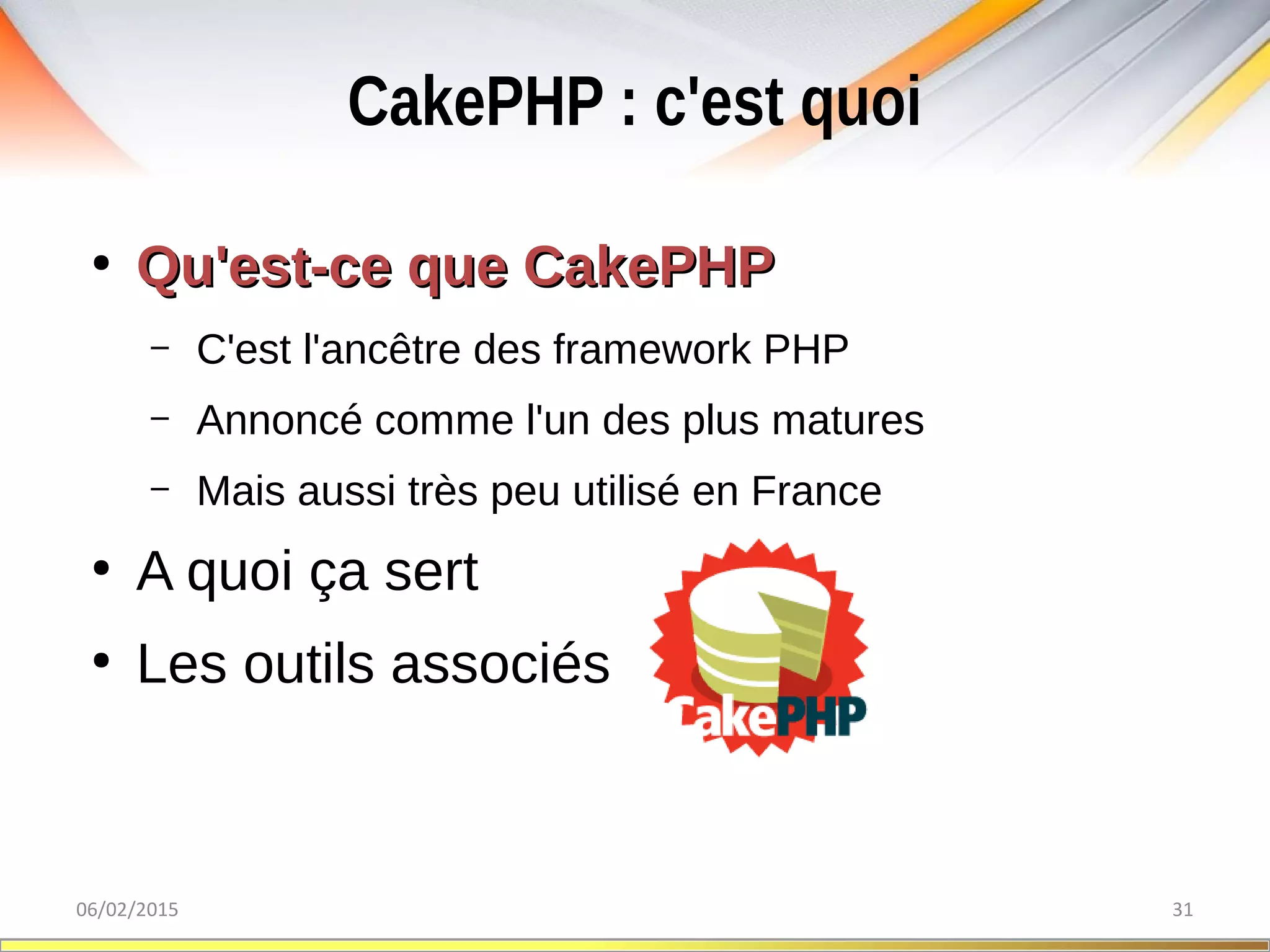 CakePHP : c'est quoi
06/02/2015 31
●
Qu'est-ce que CakePHPQu'est-ce que CakePHP
– C'est l'ancêtre des framework PHP
– Annoncé comme l'un des plus matures
– Mais aussi très peu utilisé en France
●
A quoi ça sert
●
Les outils associés
 