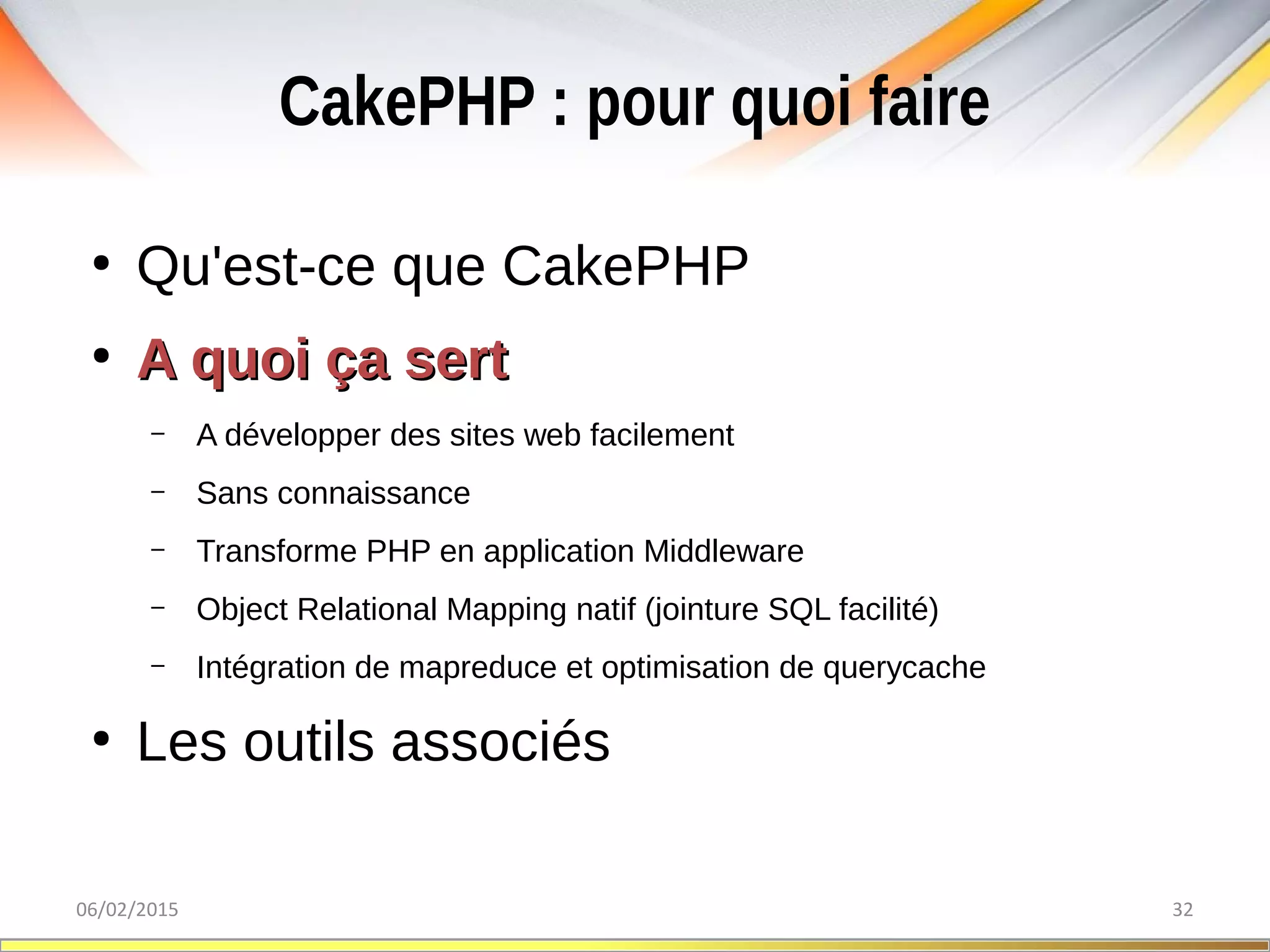 CakePHP : pour quoi faire
06/02/2015 32
●
Qu'est-ce que CakePHP
●
A quoi ça sertA quoi ça sert
– A développer des sites web facilement
– Sans connaissance
– Transforme PHP en application Middleware
– Object Relational Mapping natif (jointure SQL facilité)
– Intégration de mapreduce et optimisation de querycache
●
Les outils associés
 