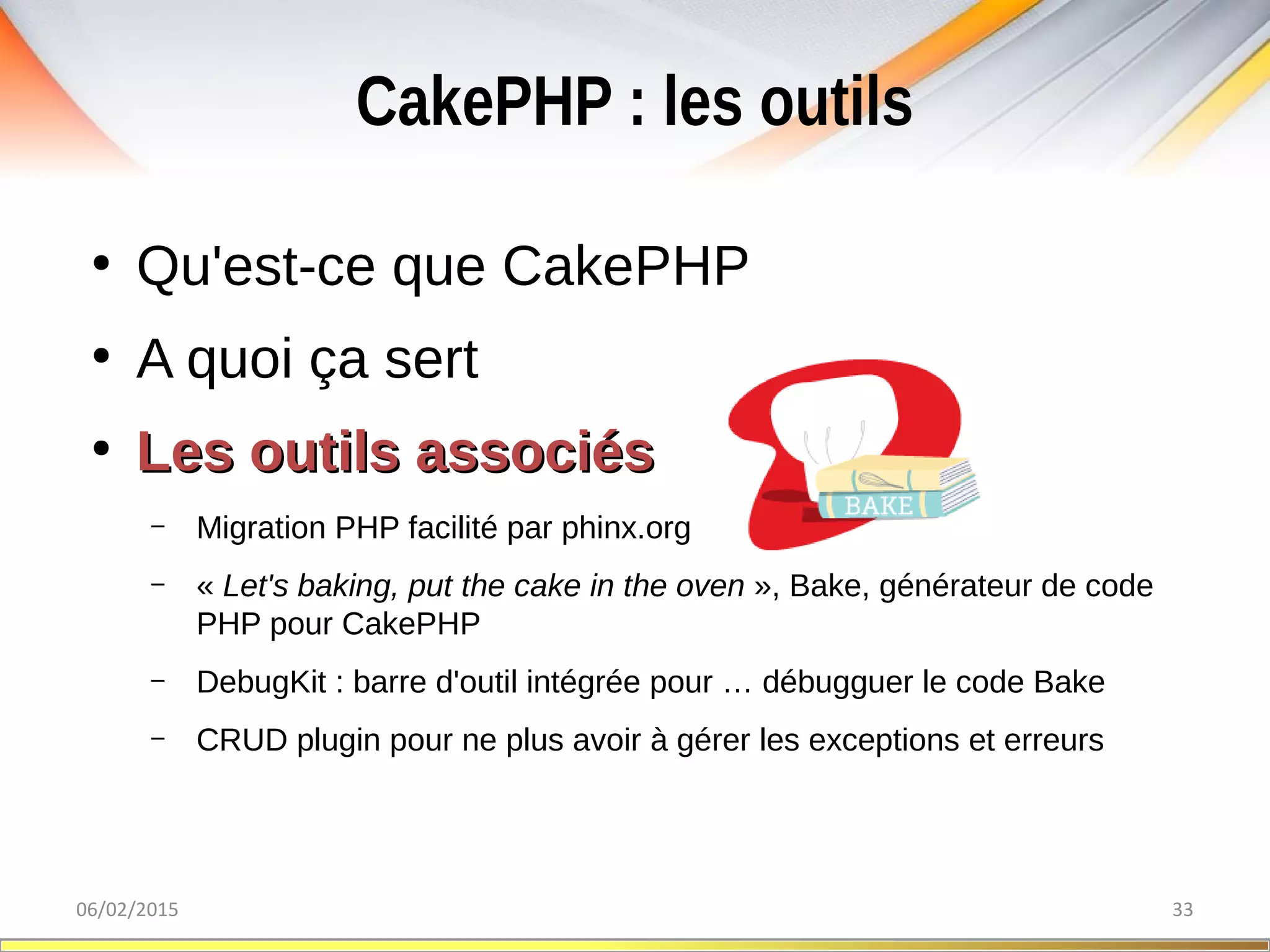 CakePHP : les outils
06/02/2015 33
●
Qu'est-ce que CakePHP
●
A quoi ça sert
●
Les outils associésLes outils associés
– Migration PHP facilité par phinx.org
– « Let's baking, put the cake in the oven », Bake, générateur de code
PHP pour CakePHP
– DebugKit : barre d'outil intégrée pour … débugguer le code Bake
– CRUD plugin pour ne plus avoir à gérer les exceptions et erreurs
 