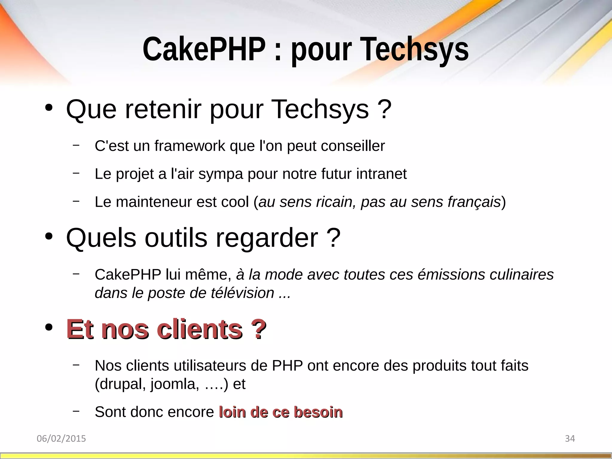 CakePHP : pour Techsys
06/02/2015 34
●
Que retenir pour Techsys ?
– C'est un framework que l'on peut conseiller
– Le projet a l'air sympa pour notre futur intranet
– Le mainteneur est cool (au sens ricain, pas au sens français)
●
Quels outils regarder ?
– CakePHP lui même, à la mode avec toutes ces émissions culinaires 
dans le poste de télévision ...
●
Et nos clients ?Et nos clients ?
– Nos clients utilisateurs de PHP ont encore des produits tout faits
(drupal, joomla, ….) et
– Sont donc encore loin de ce besoinloin de ce besoin
 