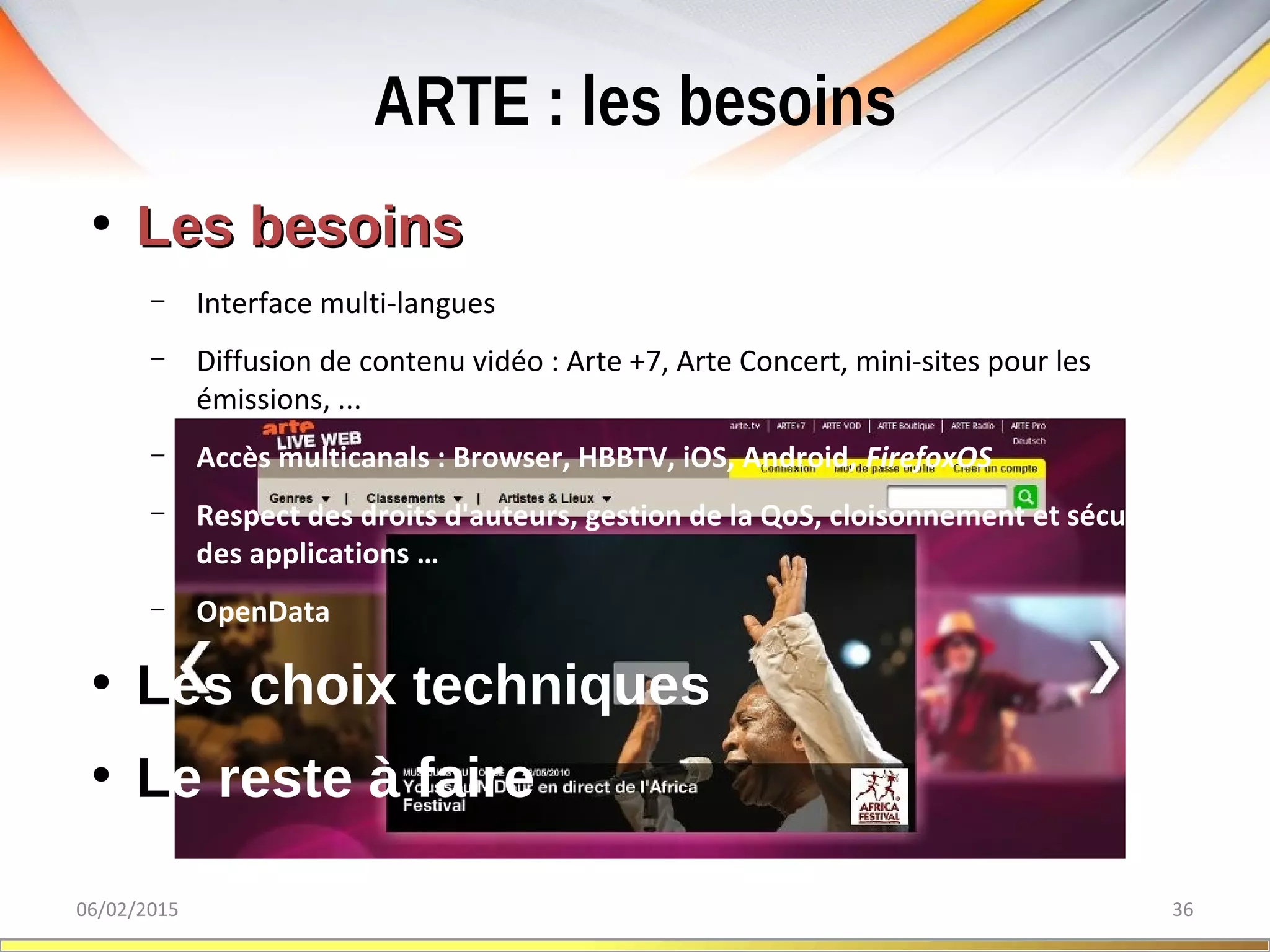 ARTE : les besoins
06/02/2015 36
●
Les besoinsLes besoins
– Interface multi-langues
– Diffusion de contenu vidéo : Arte +7, Arte Concert, mini-sites pour les
émissions, ...
– Accès multicanals : Browser, HBBTV, iOS, Android, FirefoxOS
– Respect des droits d'auteurs, gestion de la QoS, cloisonnement et sécurité
des applications …
– OpenData
●
Les choix techniques
●
Le reste à faire
 