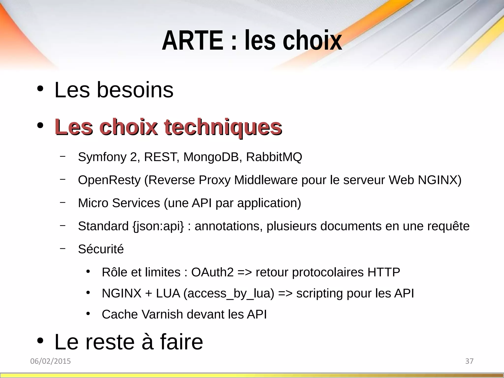 ARTE : les choix
06/02/2015 37
●
Les besoins
●
Les choix techniquesLes choix techniques
– Symfony 2, REST, MongoDB, RabbitMQ
– OpenResty (Reverse Proxy Middleware pour le serveur Web NGINX)
– Micro Services (une API par application)
– Standard {json:api} : annotations, plusieurs documents en une requête
– Sécurité
●
Rôle et limites : OAuth2 => retour protocolaires HTTP
●
NGINX + LUA (access_by_lua) => scripting pour les API
●
Cache Varnish devant les API
●
Le reste à faire
 